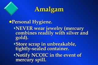 Personal Hygiene. NEVER wear jewelry (mercury combines readily with silver and gold). Store scrap in unbreakable, tightly-sealed container. Notify NCOIC in the event of mercury spill. Amalgam 