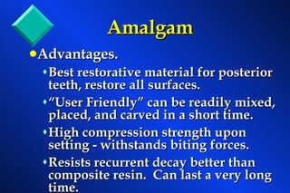 Amalgam Advantages. Best restorative material for posterior teeth, restore all surfaces. “User Friendly” can be readily mixed, placed, and carved in a short time. High compression strength upon setting - withstands biting forces. Resists recurrent decay better than composite resin.  Can last a very long time. 