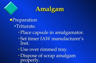 Amalgam Preparation Triturate. Place capsule in amalgamator. Set timer IAW manufacturer’s Inst. Use over rimmed tray. Dispose of scrap amalgam properly. 