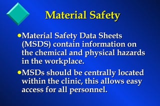 Material Safety Material Safety Data Sheets (MSDS) contain information on the chemical and physical hazards in the workplace. MSDs should be centrally located within the clinic, this allows easy access for all personnel. 