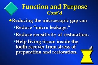 Function and Purpose  Cont’d Reducing the microscopic gap can Reduce “micro leakage.” Reduce sensitivity of restoration. Help living tissue inside the tooth recover from stress of preparation and restoration.   