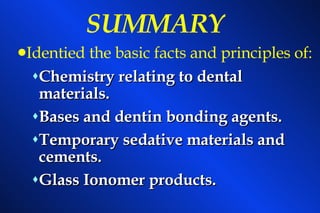 SUMMARY Chemistry relating to dental materials. Bases and dentin bonding agents. Temporary sedative materials and cements. Glass Ionomer products. Identied the basic facts and principles of: 