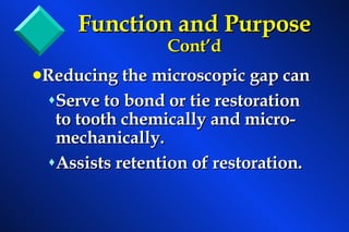 Reducing the microscopic gap can  Serve to bond or tie restoration to tooth chemically and micro-mechanically. Assists retention of restoration. Function and Purpose  Cont’d 