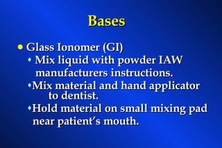 Bases Glass Ionomer (GI) Mix liquid with powder IAW  manufacturers instructions. Mix material and hand applicator  to dentist. Hold material on small mixing pad near patient’s mouth. 