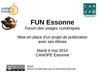FUN Essonne
Forum des usages numériques
Mise en place d'un projet de publication
avec ses élèves
Mardi 6 mai 2014
CANOPÉ Essonne
MANE
Mission Académique pour le Numérique Éducatif
 