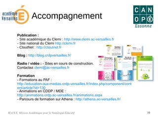 M.A.N.E. Mission Académique pour le Numérique Éducatif 10
Accompagnement
Publication :
- Site académique du Clemi : http://www.clemi.ac-versailles.fr
- Site national du Clemi http://clemi.fr
- CtoutNet : http://ctoutnet.fr
Blog : http://blog.crdpversailles.fr/
Radio / vidéo : - Sites en cours de construction.
Contactez clemi@ac-versailles.fr
Formation
- Formations au PAF :
http://education-aux-medias.crdp-versailles.fr/index.php/component/cont
ent/article?id=130
- Animations en CDDP / MDE :
http://animations.crdp.ac-versailles.fr/animations.aspx
- Parcours de formation sur Athena : http://athena.ac-versailles.fr/
 