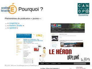 M.A.N.E. Mission Académique pour le Numérique Éducatif 5
Pourquoi ?
Phénomènes de publication « jeunes » :
→ « snapchat »
→ « Harlem Shake »
→ « spotted »
 