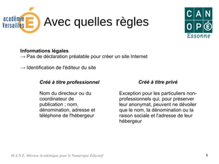 M.A.N.E. Mission Académique pour le Numérique Éducatif 8
Avec quelles règles
Informations légales
→ Pas de déclaration préalable pour créer un site Internet
→ Identification de l'éditeur du site
Créé à titre professionnel
Nom du directeur ou du
coordinateur de
publication ; nom,
dénomination, adresse et
téléphone de l'hébergeur
Créé à titre privé
Exception pour les particuliers non-
professionnels qui, pour préserver
leur anonymat, peuvent ne dévoiler
que le nom, la dénomination ou la
raison sociale et l'adresse de leur
hébergeur
 