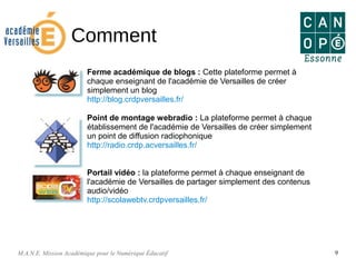 M.A.N.E. Mission Académique pour le Numérique Éducatif 9
Comment
Ferme académique de blogs : Cette plateforme permet à
chaque enseignant de l'académie de Versailles de créer
simplement un blog
http://blog.crdpversailles.fr/
Point de montage webradio : La plateforme permet à chaque
établissement de l'académie de Versailles de créer simplement
un point de diffusion radiophonique
http://radio.crdp.acversailles.fr/
Portail vidéo : la plateforme permet à chaque enseignant de
l'académie de Versailles de partager simplement des contenus
audio/vidéo
http://scolawebtv.crdpversailles.fr/
 