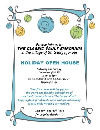 Please join us at
THE CLASSIC VAULT EMPORIUM
in the village of St. George for our
HOLIDAY OPEN HOUSE
Saturday and Sunday
December 5th & 6th
10 am to 6pm
12 Main Street South, St. George, ON
(519) 448-1140
Shop for unique holiday gifts in
the warm and friendly atmosphere of
our local treasure trove – The Classic Vault.
Enjoy a glass of hot apple cider and special holiday
treats while meeting our vendors.
Visit our Facebook Page
for ongoing details…..
 