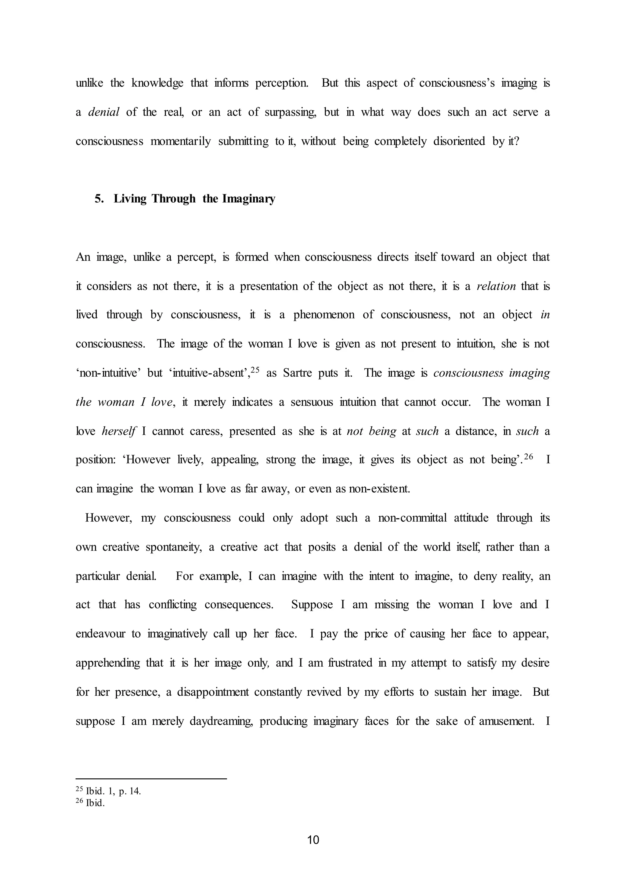 unlike the knowledge that informs perception. But this aspect of consciousness’s imaging is 
a denial of the real, or an act of surpassing, but in what way does such an act serve a 
consciousness momentarily submitting to it, without being completely disoriented by it? 
10 
5. Living Through the Imaginary 
An image, unlike a percept, is formed when consciousness directs itself toward an object that 
it considers as not there, it is a presentation of the object as not there, it is a relation that is 
lived through by consciousness, it is a phenomenon of consciousness, not an object in 
consciousness. The image of the woman I love is given as not present to intuition, she is not 
‘non-intuitive’ but ‘intuitive-absent’,25 as Sartre puts it. The image is consciousness imaging 
the woman I love, it merely indicates a sensuous intuition that cannot occur. The woman I 
love herself I cannot caress, presented as she is at not being at such a distance, in such a 
position: ‘However lively, appealing, strong the image, it gives its object as not being’.26 I 
can imagine the woman I love as far away, or even as non-existent. 
However, my consciousness could only adopt such a non-committal attitude through its 
own creative spontaneity, a creative act that posits a denial of the world itself, rather than a 
particular denial. For example, I can imagine with the intent to imagine, to deny reality, an 
act that has conflicting consequences. Suppose I am missing the woman I love and I 
endeavour to imaginatively call up her face. I pay the price of causing her face to appear, 
apprehending that it is her image only, and I am frustrated in my attempt to satisfy my desire 
for her presence, a disappointment constantly revived by my efforts to sustain her image. But 
suppose I am merely daydreaming, producing imaginary faces for the sake of amusement. I 
25 Ibid. 1, p. 14. 
26 Ibid. 
 
