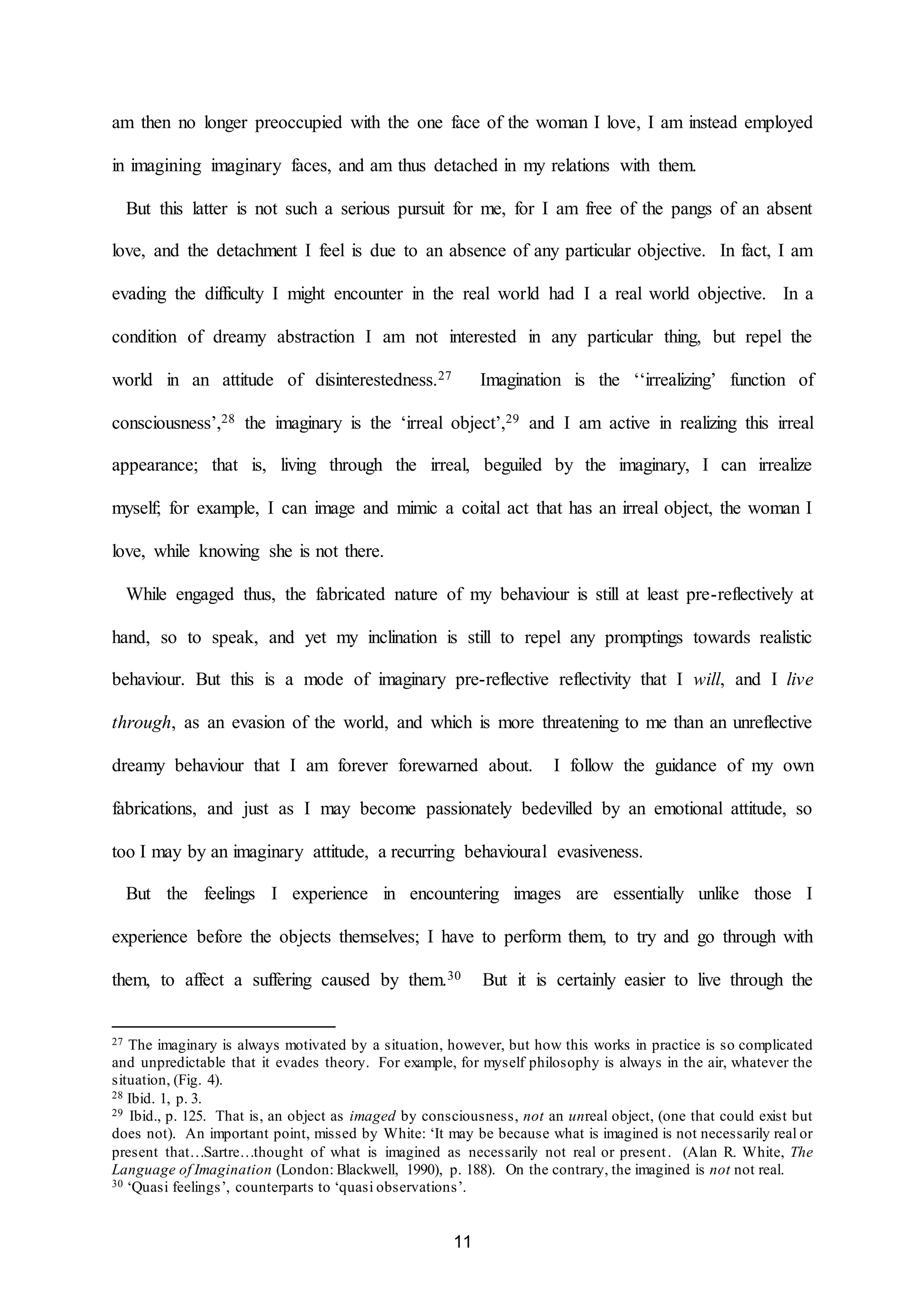 am then no longer preoccupied with the one face of the woman I love, I am instead employed 
in imagining imaginary faces, and am thus detached in my relations with them. 
But this latter is not such a serious pursuit for me, for I am free of the pangs of an absent 
love, and the detachment I feel is due to an absence of any particular objective. In fact, I am 
evading the difficulty I might encounter in the real world had I a real world objective. In a 
condition of dreamy abstraction I am not interested in any particular thing, but repel the 
world in an attitude of disinterestedness.27 Imagination is the ‘‘irrealizing’ function of 
consciousness’,28 the imaginary is the ‘irreal object’,29 and I am active in realizing this irreal 
appearance; that is, living through the irreal, beguiled by the imaginary, I can irrealize 
myself; for example, I can image and mimic a coital act that has an irreal object, the woman I 
11 
love, while knowing she is not there. 
While engaged thus, the fabricated nature of my behaviour is still at least pre-reflectively at 
hand, so to speak, and yet my inclination is still to repel any promptings towards realistic 
behaviour. But this is a mode of imaginary pre-reflective reflectivity that I will, and I live 
through, as an evasion of the world, and which is more threatening to me than an unreflective 
dreamy behaviour that I am forever forewarned about. I follow the guidance of my own 
fabrications, and just as I may become passionately bedevilled by an emotional attitude, so 
too I may by an imaginary attitude, a recurring behavioural evasiveness. 
But the feelings I experience in encountering images are essentially unlike those I 
experience before the objects themselves; I have to perform them, to try and go through with 
them, to affect a suffering caused by them.30 But it is certainly easier to live through the 
27 The imaginary is always motivated by a situation, however, but how this works in practice is so complicated 
and unpredictable that it evades theory. For example, for myself philosophy is always in the air, whatever the 
situation, (Fig. 4). 
28 Ibid. 1, p. 3. 
29 Ibid., p. 125. That is, an object as imaged by consciousness, not an unreal object, (one that could exist but 
does not). An important point, missed by White: ‘It may be because what is imagined is not necessarily real or 
present that…Sartre…thought of what is imagined as necessarily not real or present . (Alan R. White, The 
Language of Imagination (London: Blackwell, 1990), p. 188). On the contrary, the imagined is not not real. 
30 ‘Quasi feelings’, counterparts to ‘quasi observations’. 
 