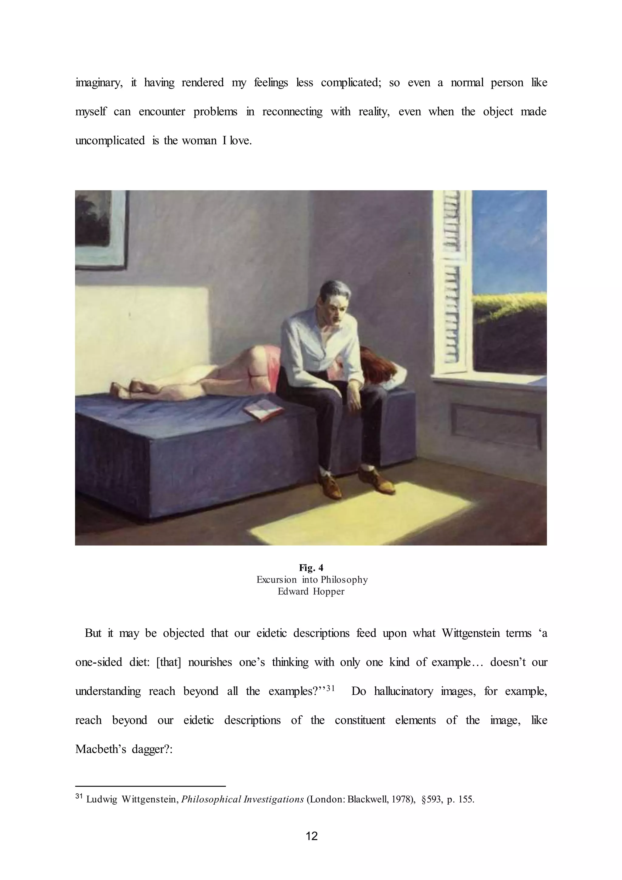 imaginary, it having rendered my feelings less complicated; so even a normal person like 
myself can encounter problems in reconnecting with reality, even when the object made 
12 
uncomplicated is the woman I love. 
Fig. 4 
Excursion into Philosophy 
Edward Hopper 
But it may be objected that our eidetic descriptions feed upon what Wittgenstein terms ‘a 
one-sided diet: [that] nourishes one’s thinking with only one kind of example… doesn’t our 
understanding reach beyond all the examples?’’31 Do hallucinatory images, for example, 
reach beyond our eidetic descriptions of the constituent elements of the image, like 
Macbeth’s dagger?: 
31 Ludwig Wittgenstein, Philosophical Investigations (London: Blackwell, 1978), §593, p. 155. 
 