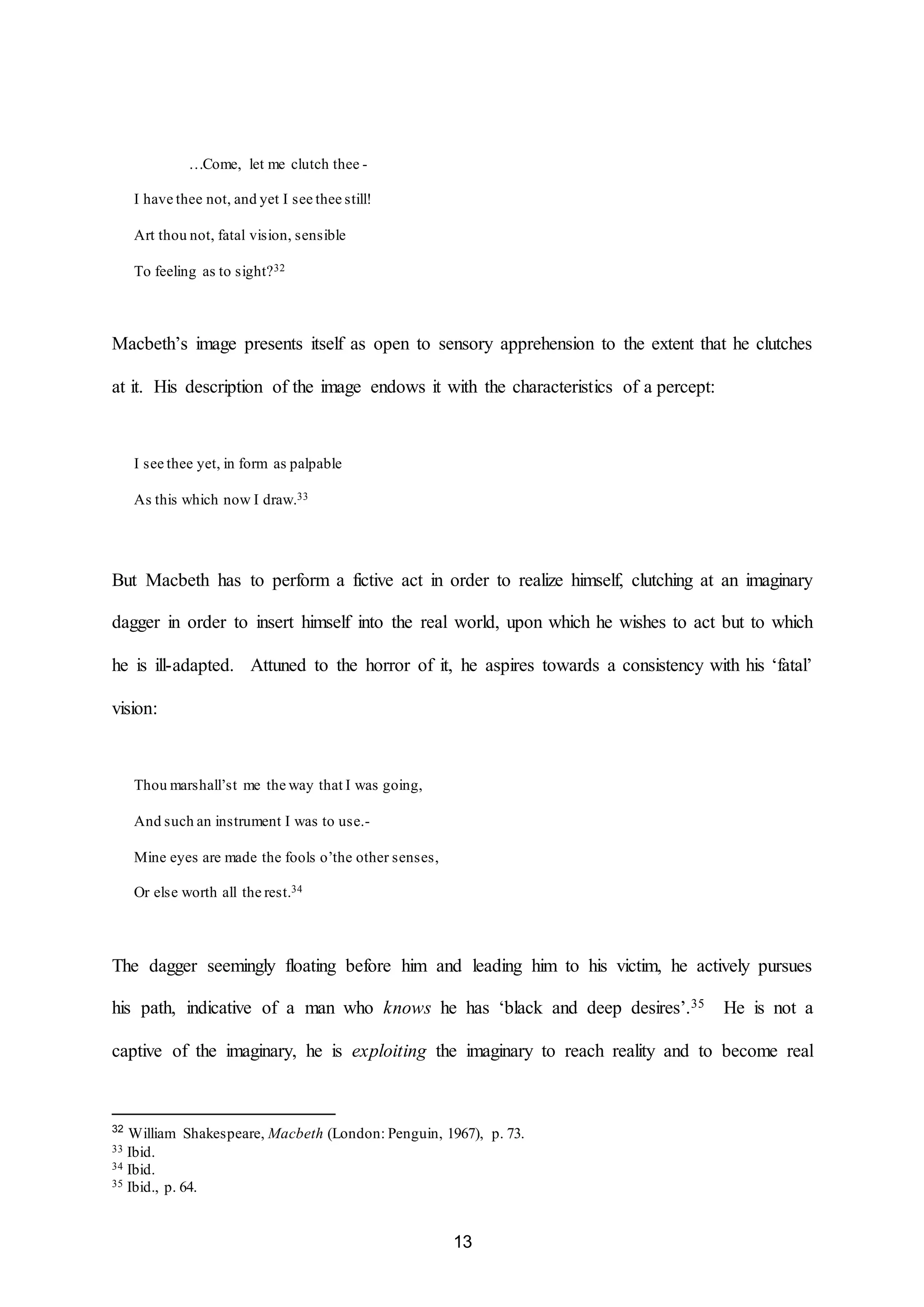 13 
…Come, let me clutch thee - 
I have thee not, and yet I see thee still! 
Art thou not, fatal vision, sensible 
To feeling as to sight?32 
Macbeth’s image presents itself as open to sensory apprehension to the extent that he clutches 
at it. His description of the image endows it with the characteristics of a percept: 
I see thee yet, in form as palpable 
As this which now I draw.33 
But Macbeth has to perform a fictive act in order to realize himself, clutching at an imaginary 
dagger in order to insert himself into the real world, upon which he wishes to act but to which 
he is ill-adapted. Attuned to the horror of it, he aspires towards a consistency with his ‘fatal’ 
vision: 
Thou marshall’st me the way that I was going, 
And such an instrument I was to use.- 
Mine eyes are made the fools o’the other senses, 
Or else worth all the rest.34 
The dagger seemingly floating before him and leading him to his victim, he actively pursues 
his path, indicative of a man who knows he has ‘black and deep desires’.35 He is not a 
captive of the imaginary, he is exploiting the imaginary to reach reality and to become real 
32 William Shakespeare, Macbeth (London: Penguin, 1967), p. 73. 
33 Ibid. 
34 Ibid. 
35 Ibid., p. 64. 
 