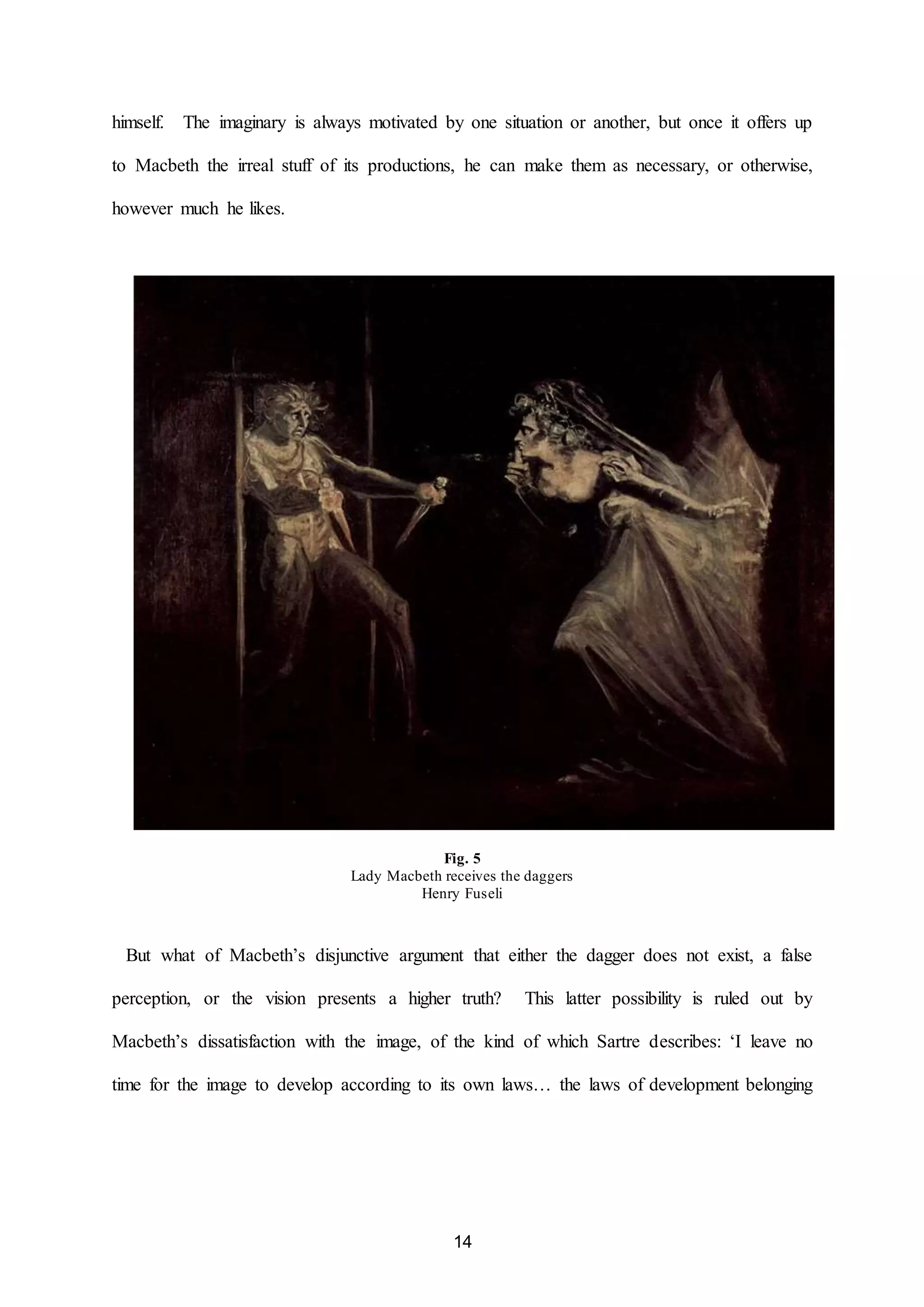 himself. The imaginary is always motivated by one situation or another, but once it offers up 
to Macbeth the irreal stuff of its productions, he can make them as necessary, or otherwise, 
14 
however much he likes. 
Fig. 5 
Lady Macbeth receives the daggers 
Henry Fuseli 
But what of Macbeth’s disjunctive argument that either the dagger does not exist, a false 
perception, or the vision presents a higher truth? This latter possibility is ruled out by 
Macbeth’s dissatisfaction with the image, of the kind of which Sartre describes: ‘I leave no 
time for the image to develop according to its own laws… the laws of development belonging 
 