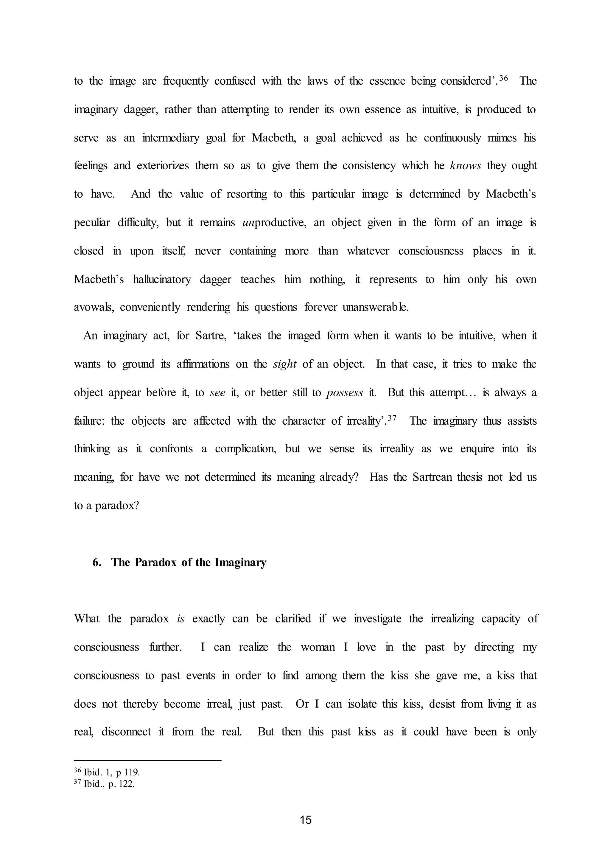 to the image are frequently confused with the laws of the essence being considered’.36 The 
imaginary dagger, rather than attempting to render its own essence as intuitive, is produced to 
serve as an intermediary goal for Macbeth, a goal achieved as he continuously mimes his 
feelings and exteriorizes them so as to give them the consistency which he knows they ought 
to have. And the value of resorting to this particular image is determined by Macbeth’s 
peculiar difficulty, but it remains unproductive, an object given in the form of an image is 
closed in upon itself, never containing more than whatever consciousness places in it. 
Macbeth’s hallucinatory dagger teaches him nothing, it represents to him only his own 
avowals, conveniently rendering his questions forever unanswerable. 
An imaginary act, for Sartre, ‘takes the imaged form when it wants to be intuitive, when it 
wants to ground its affirmations on the sight of an object. In that case, it tries to make the 
object appear before it, to see it, or better still to possess it. But this attempt… is always a 
failure: the objects are affected with the character of irreality’.37 The imaginary thus assists 
thinking as it confronts a complication, but we sense its irreality as we enquire into its 
meaning, for have we not determined its meaning already? Has the Sartrean thesis not led us 
15 
to a paradox? 
6. The Paradox of the Imaginary 
What the paradox is exactly can be clarified if we investigate the irrealizing capacity of 
consciousness further. I can realize the woman I love in the past by directing my 
consciousness to past events in order to find among them the kiss she gave me, a kiss that 
does not thereby become irreal, just past. Or I can isolate this kiss, desist from living it as 
real, disconnect it from the real. But then this past kiss as it could have been is only 
36 Ibid. 1, p 119. 
37 Ibid., p. 122. 
 
