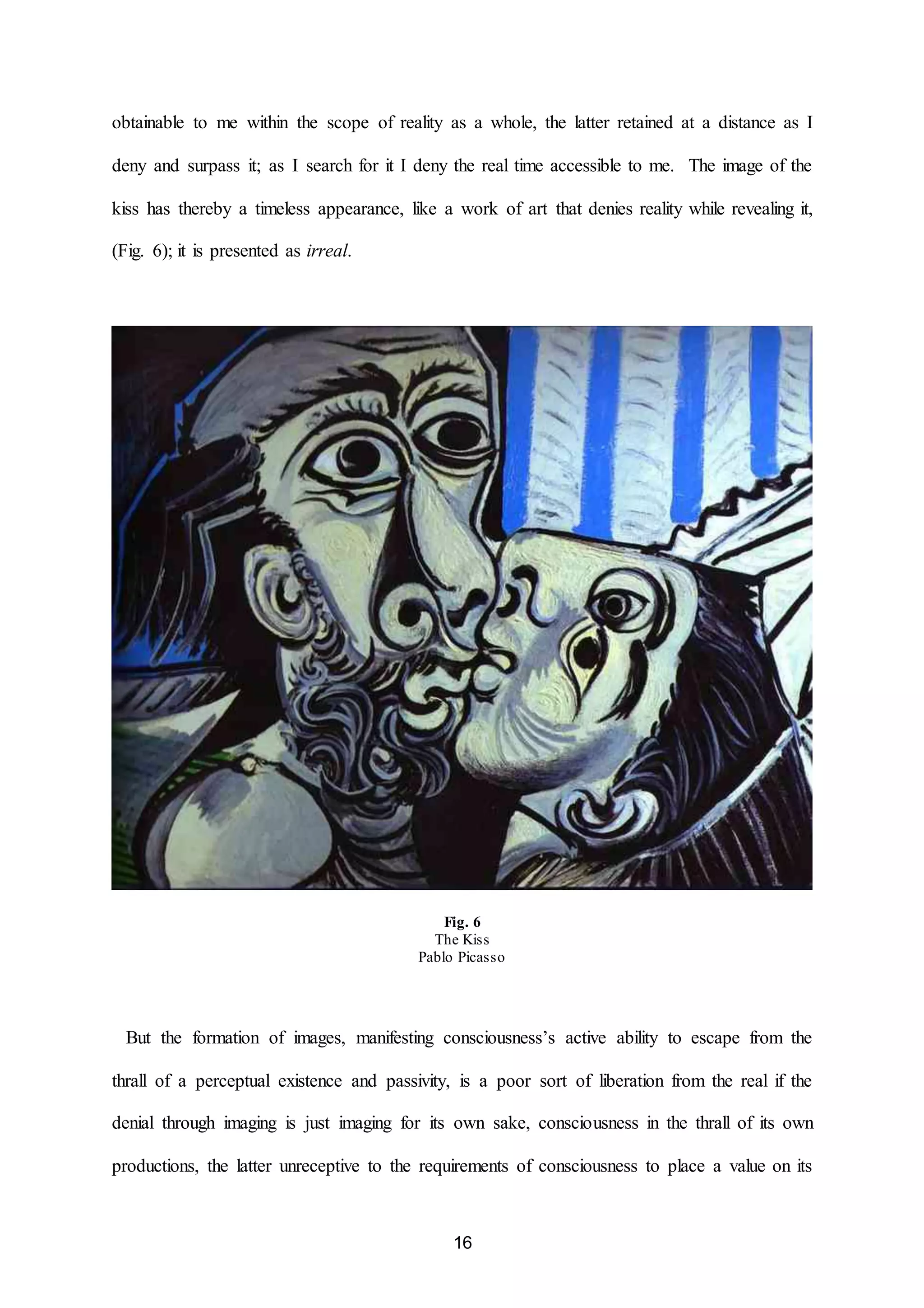 obtainable to me within the scope of reality as a whole, the latter retained at a distance as I 
deny and surpass it; as I search for it I deny the real time accessible to me. The image of the 
kiss has thereby a timeless appearance, like a work of art that denies reality while revealing it, 
16 
(Fig. 6); it is presented as irreal. 
Fig. 6 
The Kiss 
Pablo Picasso 
But the formation of images, manifesting consciousness’s active ability to escape from the 
thrall of a perceptual existence and passivity, is a poor sort of liberation from the real if the 
denial through imaging is just imaging for its own sake, consciousness in the thrall of its own 
productions, the latter unreceptive to the requirements of consciousness to place a value on its 
 
