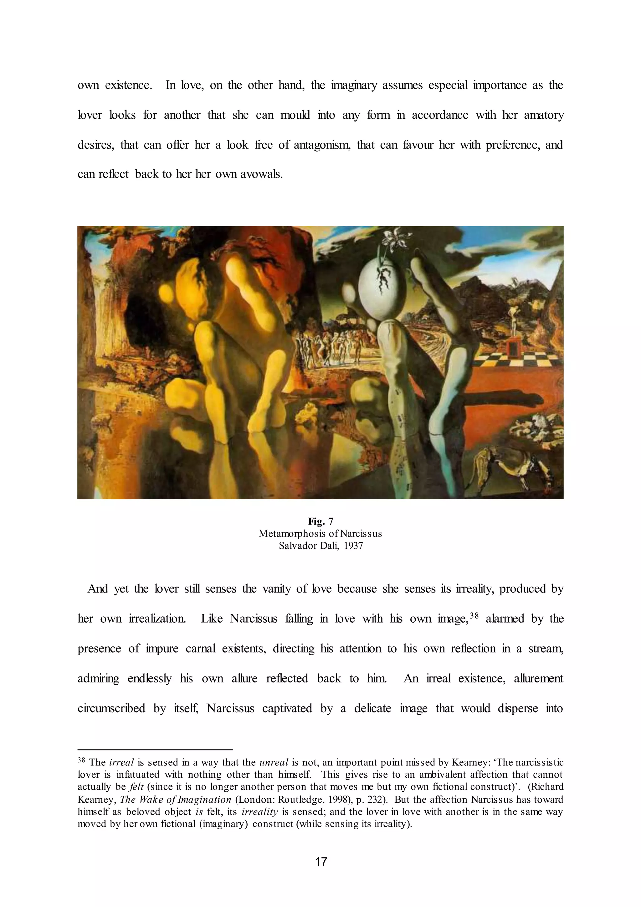 own existence. In love, on the other hand, the imaginary assumes especial importance as the 
lover looks for another that she can mould into any form in accordance with her amatory 
desires, that can offer her a look free of antagonism, that can favour her with preference, and 
17 
can reflect back to her her own avowals. 
Fig. 7 
Metamorphosis of Narcissus 
Salvador Dali, 1937 
And yet the lover still senses the vanity of love because she senses its irreality, produced by 
her own irrealization. Like Narcissus falling in love with his own image,38 alarmed by the 
presence of impure carnal existents, directing his attention to his own reflection in a stream, 
admiring endlessly his own allure reflected back to him. An irreal existence, allurement 
circumscribed by itself, Narcissus captivated by a delicate image that would disperse into 
38 The irreal is sensed in a way that the unreal is not, an important point missed by Kearney: ‘The narcissistic 
lover is infatuated with nothing other than himself. This gives rise to an ambivalent affection that cannot 
actually be felt (since it is no longer another person that moves me but my own fictional construct)’. (Richard 
Kearney, The Wake of Imagination (London: Routledge, 1998), p. 232). But the affection Narcissus has toward 
himself as beloved object is felt, its irreality is sensed; and the lover in love with another is in the same way 
moved by her own fictional (imaginary) construct (while sensing its irreality). 
 