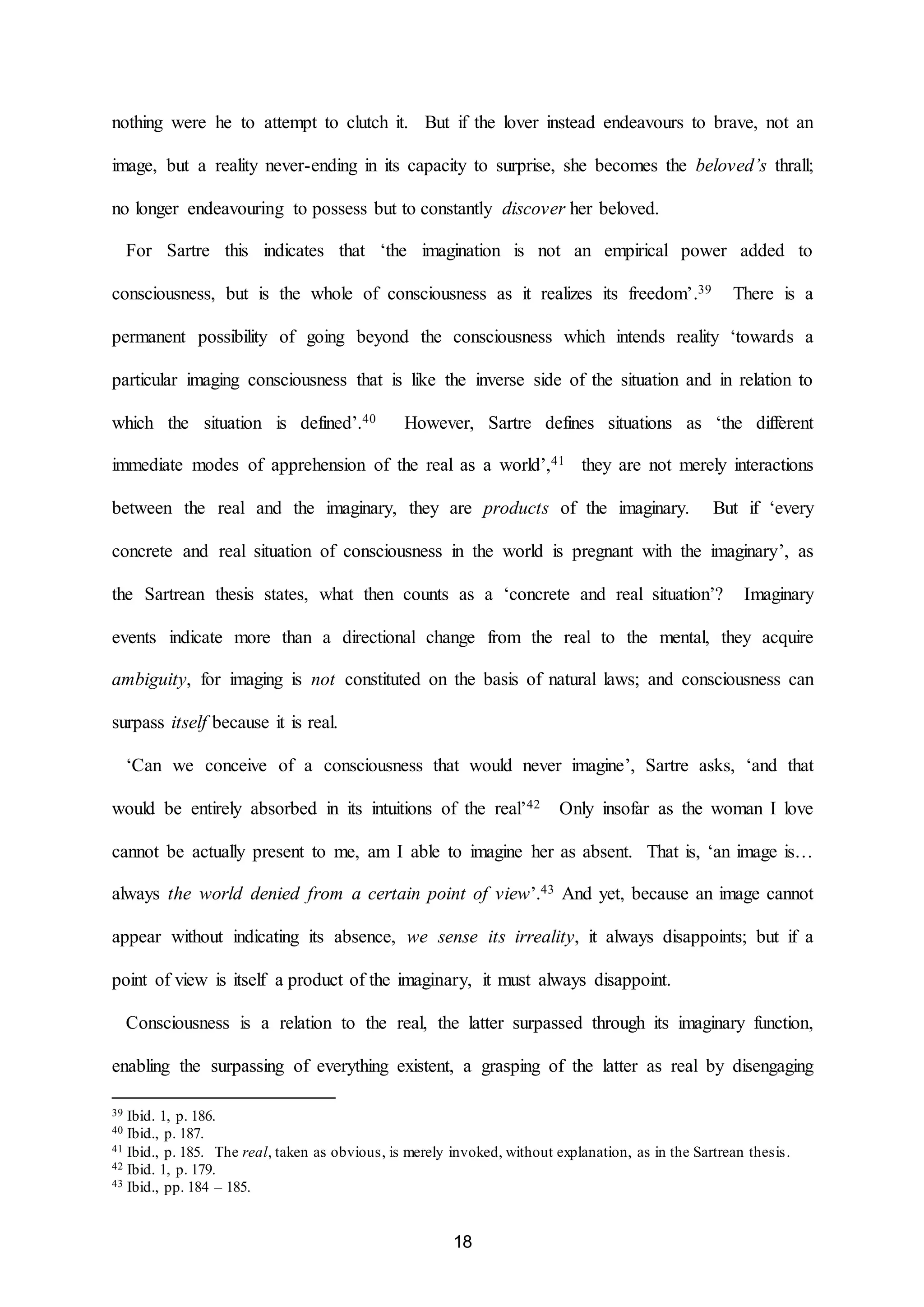 nothing were he to attempt to clutch it. But if the lover instead endeavours to brave, not an 
image, but a reality never-ending in its capacity to surprise, she becomes the beloved’s thrall; 
no longer endeavouring to possess but to constantly discover her beloved. 
For Sartre this indicates that ‘the imagination is not an empirical power added to 
consciousness, but is the whole of consciousness as it realizes its freedom’.39 There is a 
permanent possibility of going beyond the consciousness which intends reality ‘towards a 
particular imaging consciousness that is like the inverse side of the situation and in relation to 
which the situation is defined’.40 However, Sartre defines situations as ‘the different 
immediate modes of apprehension of the real as a world’,41 they are not merely interactions 
between the real and the imaginary, they are products of the imaginary. But if ‘every 
concrete and real situation of consciousness in the world is pregnant with the imaginary’, as 
the Sartrean thesis states, what then counts as a ‘concrete and real situation’? Imaginary 
events indicate more than a directional change from the real to the mental, they acquire 
ambiguity, for imaging is not constituted on the basis of natural laws; and consciousness can 
18 
surpass itself because it is real. 
‘Can we conceive of a consciousness that would never imagine’, Sartre asks, ‘and that 
would be entirely absorbed in its intuitions of the real’42 Only insofar as the woman I love 
cannot be actually present to me, am I able to imagine her as absent. That is, ‘an image is… 
always the world denied from a certain point of view’.43 And yet, because an image cannot 
appear without indicating its absence, we sense its irreality, it always disappoints; but if a 
point of view is itself a product of the imaginary, it must always disappoint. 
Consciousness is a relation to the real, the latter surpassed through its imaginary function, 
enabling the surpassing of everything existent, a grasping of the latter as real by disengaging 
39 Ibid. 1, p. 186. 
40 Ibid., p. 187. 
41 Ibid., p. 185. The real, taken as obvious, is merely invoked, without explanation, as in the Sartrean thesis. 
42 Ibid. 1, p. 179. 
43 Ibid., pp. 184 – 185. 
 