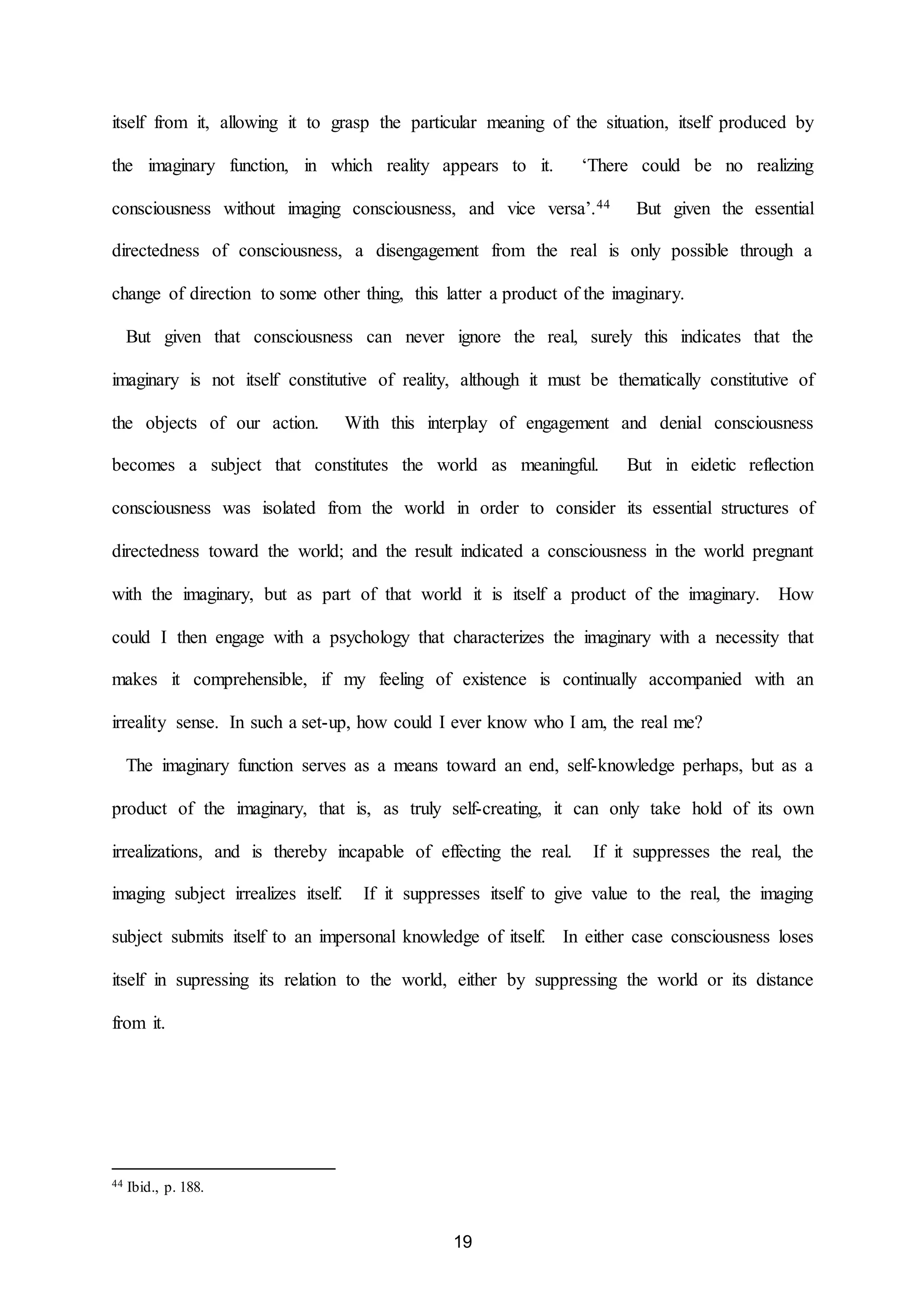 itself from it, allowing it to grasp the particular meaning of the situation, itself produced by 
the imaginary function, in which reality appears to it. ‘There could be no realizing 
consciousness without imaging consciousness, and vice versa’.44 But given the essential 
directedness of consciousness, a disengagement from the real is only possible through a 
change of direction to some other thing, this latter a product of the imaginary. 
But given that consciousness can never ignore the real, surely this indicates that the 
imaginary is not itself constitutive of reality, although it must be thematically constitutive of 
the objects of our action. With this interplay of engagement and denial consciousness 
becomes a subject that constitutes the world as meaningful. But in eidetic reflection 
consciousness was isolated from the world in order to consider its essential structures of 
directedness toward the world; and the result indicated a consciousness in the world pregnant 
with the imaginary, but as part of that world it is itself a product of the imaginary. How 
could I then engage with a psychology that characterizes the imaginary with a necessity that 
makes it comprehensible, if my feeling of existence is continually accompanied with an 
irreality sense. In such a set-up, how could I ever know who I am, the real me? 
The imaginary function serves as a means toward an end, self-knowledge perhaps, but as a 
product of the imaginary, that is, as truly self-creating, it can only take hold of its own 
irrealizations, and is thereby incapable of effecting the real. If it suppresses the real, the 
imaging subject irrealizes itself. If it suppresses itself to give value to the real, the imaging 
subject submits itself to an impersonal knowledge of itself. In either case consciousness loses 
itself in supressing its relation to the world, either by suppressing the world or its distance 
19 
from it. 
44 Ibid., p. 188. 
 