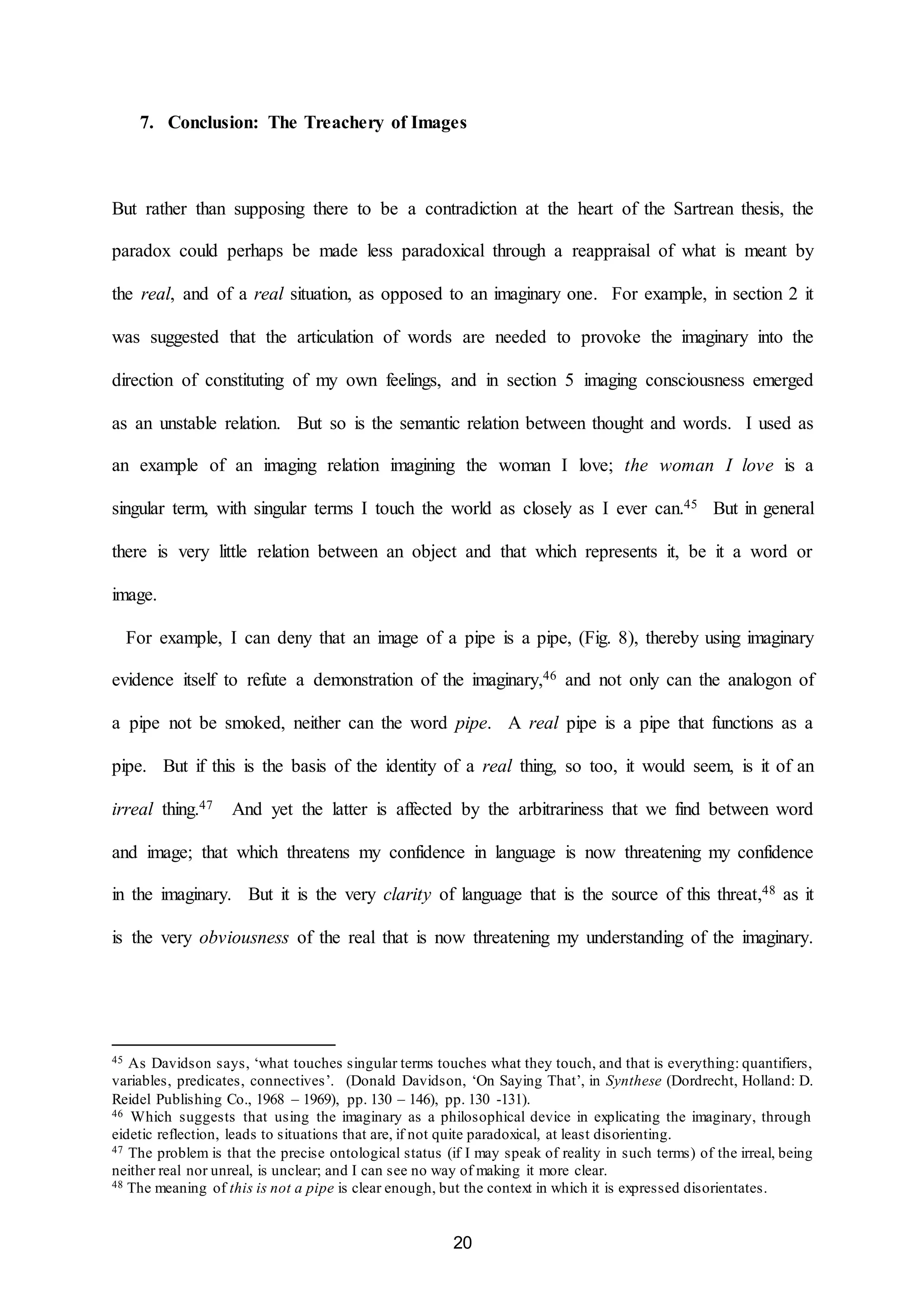 7. Conclusion: The Treachery of Images 
But rather than supposing there to be a contradiction at the heart of the Sartrean thesis, the 
paradox could perhaps be made less paradoxical through a reappraisal of what is meant by 
the real, and of a real situation, as opposed to an imaginary one. For example, in section 2 it 
was suggested that the articulation of words are needed to provoke the imaginary into the 
direction of constituting of my own feelings, and in section 5 imaging consciousness emerged 
as an unstable relation. But so is the semantic relation between thought and words. I used as 
an example of an imaging relation imagining the woman I love; the woman I love is a 
singular term, with singular terms I touch the world as closely as I ever can.45 But in general 
there is very little relation between an object and that which represents it, be it a word or 
20 
image. 
For example, I can deny that an image of a pipe is a pipe, (Fig. 8), thereby using imaginary 
evidence itself to refute a demonstration of the imaginary,46 and not only can the analogon of 
a pipe not be smoked, neither can the word pipe. A real pipe is a pipe that functions as a 
pipe. But if this is the basis of the identity of a real thing, so too, it would seem, is it of an 
irreal thing.47 And yet the latter is affected by the arbitrariness that we find between word 
and image; that which threatens my confidence in language is now threatening my confidence 
in the imaginary. But it is the very clarity of language that is the source of this threat,48 as it 
is the very obviousness of the real that is now threatening my understanding of the imaginary. 
45 As Davidson says, ‘what touches singular terms touches what they touch, and that is everything: quantifiers, 
variables, predicates, connectives’. (Donald Davidson, ‘On Saying That’, in Synthese (Dordrecht, Holland: D. 
Reidel Publishing Co., 1968 – 1969), pp. 130 – 146), pp. 130 -131). 
46 Which suggests that using the imaginary as a philosophical device in explicating the imaginary, through 
eidetic reflection, leads to situations that are, if not quite paradoxical, at least disorienting. 
47 The problem is that the precise ontological status (if I may speak of reality in such terms) of the irreal, being 
neither real nor unreal, is unclear; and I can see no way of making it more clear. 
48 The meaning of this is not a pipe is clear enough, but the context in which it is expressed disorientates. 
 