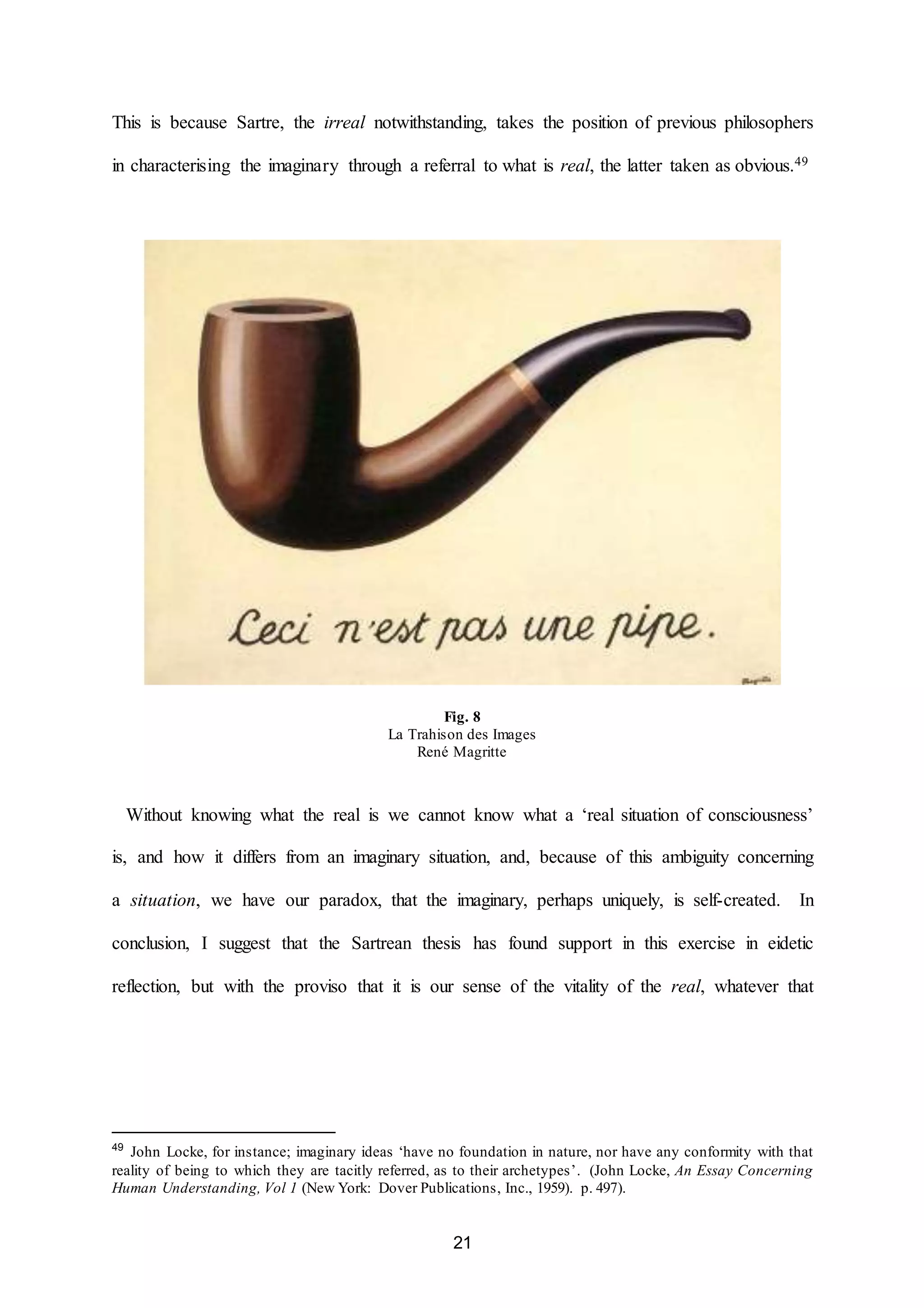 This is because Sartre, the irreal notwithstanding, takes the position of previous philosophers 
in characterising the imaginary through a referral to what is real, the latter taken as obvious.49 
Fig. 8 
La Trahison des Images 
René Magritte 
Without knowing what the real is we cannot know what a ‘real situation of consciousness’ 
is, and how it differs from an imaginary situation, and, because of this ambiguity concerning 
a situation, we have our paradox, that the imaginary, perhaps uniquely, is self-created. In 
conclusion, I suggest that the Sartrean thesis has found support in this exercise in eidetic 
reflection, but with the proviso that it is our sense of the vitality of the real, whatever that 
49 John Locke, for instance; imaginary ideas ‘have no foundation in nature, nor have any conformity with that 
reality of being to which they are tacitly referred, as to their archetypes’. (John Locke, An Essay Concerning 
Human Understanding, Vol 1 (New York: Dover Publications, Inc., 1959). p. 497). 
21 
 