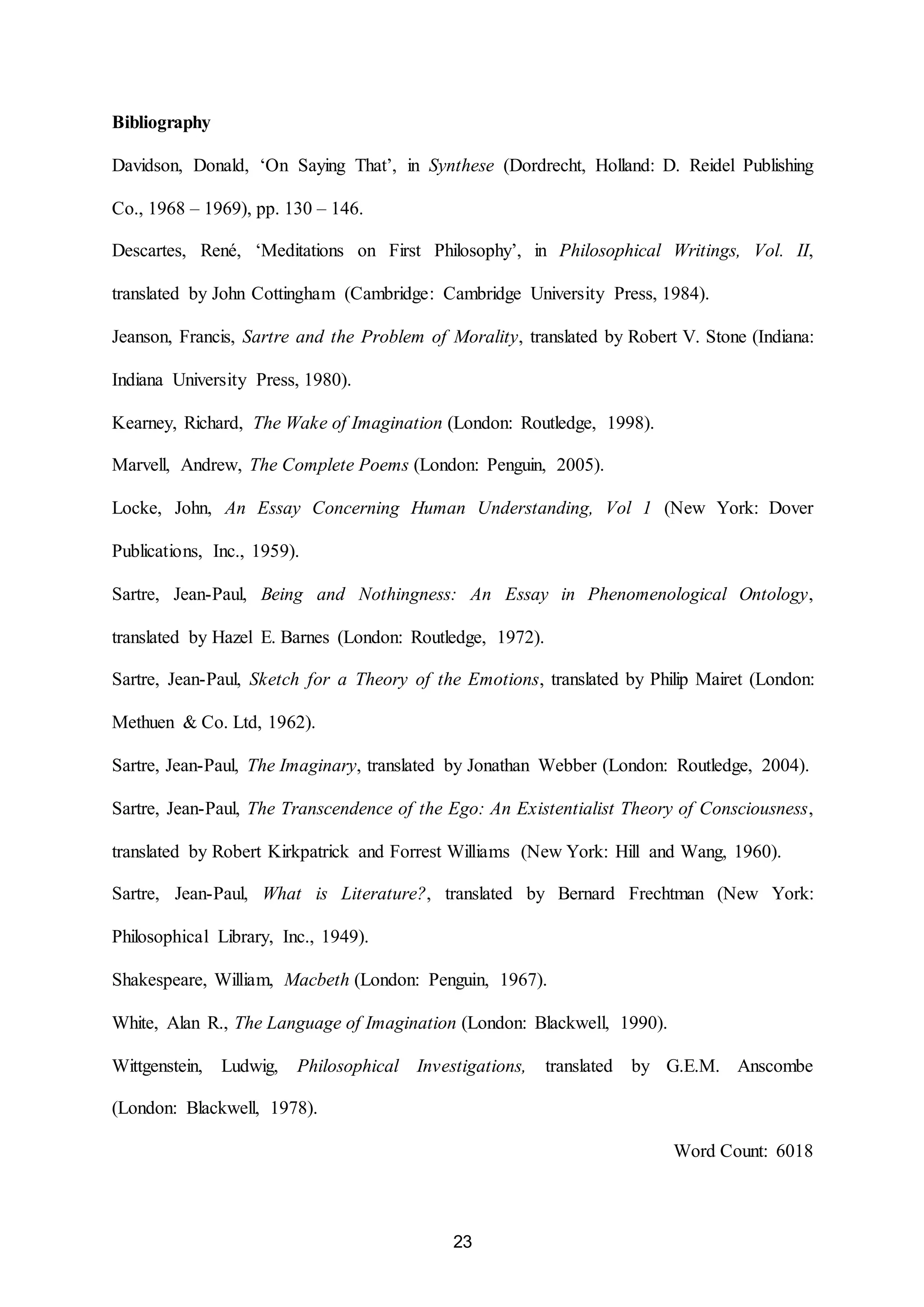 23 
Bibliography 
Davidson, Donald, ‘On Saying That’, in Synthese (Dordrecht, Holland: D. Reidel Publishing 
Co., 1968 – 1969), pp. 130 – 146. 
Descartes, René, ‘Meditations on First Philosophy’, in Philosophical Writings, Vol. II, 
translated by John Cottingham (Cambridge: Cambridge University Press, 1984). 
Jeanson, Francis, Sartre and the Problem of Morality, translated by Robert V. Stone (Indiana: 
Indiana University Press, 1980). 
Kearney, Richard, The Wake of Imagination (London: Routledge, 1998). 
Marvell, Andrew, The Complete Poems (London: Penguin, 2005). 
Locke, John, An Essay Concerning Human Understanding, Vol 1 (New York: Dover 
Publications, Inc., 1959). 
Sartre, Jean-Paul, Being and Nothingness: An Essay in Phenomenological Ontology, 
translated by Hazel E. Barnes (London: Routledge, 1972). 
Sartre, Jean-Paul, Sketch for a Theory of the Emotions, translated by Philip Mairet (London: 
Methuen & Co. Ltd, 1962). 
Sartre, Jean-Paul, The Imaginary, translated by Jonathan Webber (London: Routledge, 2004). 
Sartre, Jean-Paul, The Transcendence of the Ego: An Existentialist Theory of Consciousness, 
translated by Robert Kirkpatrick and Forrest Williams (New York: Hill and Wang, 1960). 
Sartre, Jean-Paul, What is Literature?, translated by Bernard Frechtman (New York: 
Philosophical Library, Inc., 1949). 
Shakespeare, William, Macbeth (London: Penguin, 1967). 
White, Alan R., The Language of Imagination (London: Blackwell, 1990). 
Wittgenstein, Ludwig, Philosophical Investigations, translated by G.E.M. Anscombe 
(London: Blackwell, 1978). 
Word Count: 6018 
