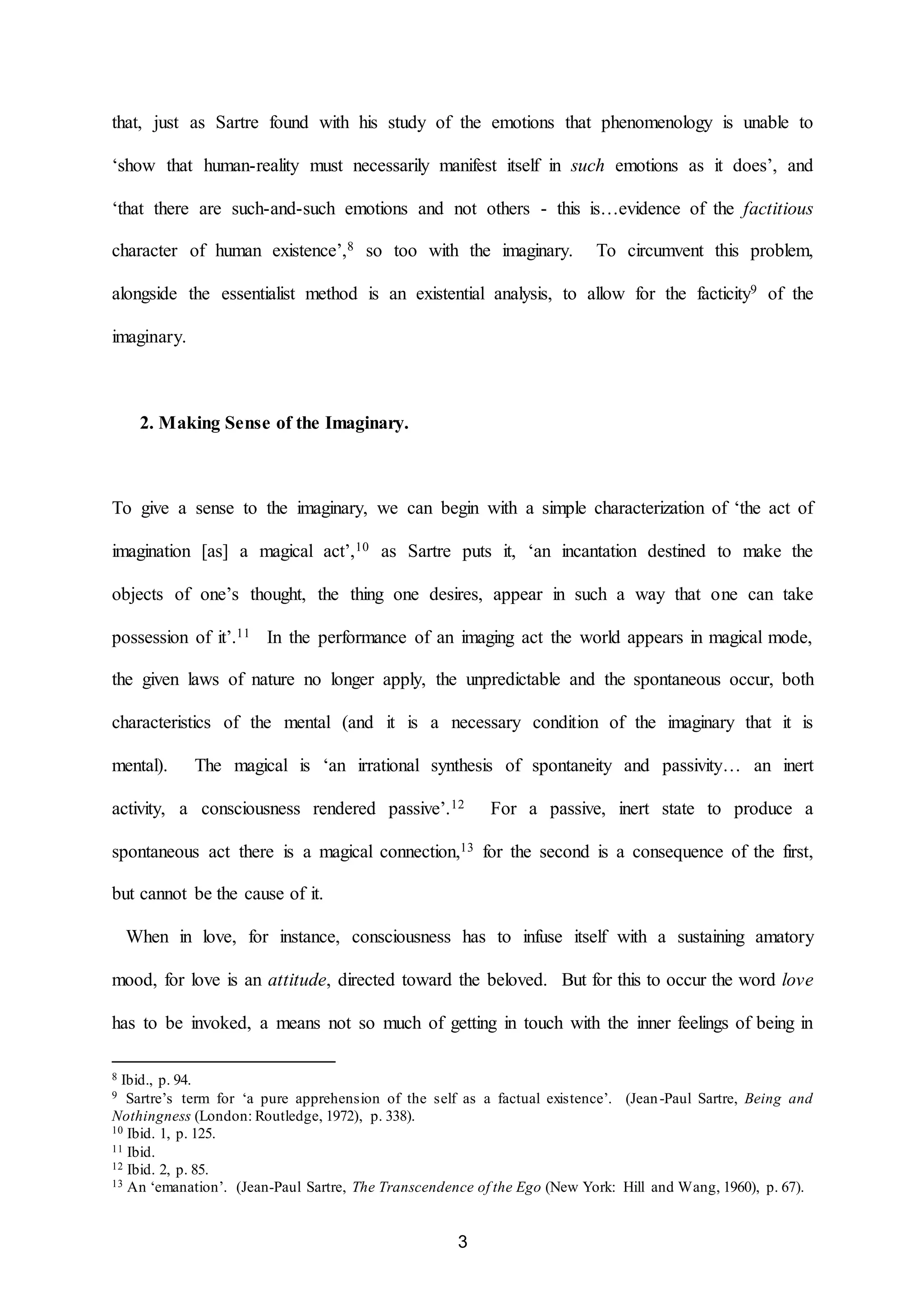 that, just as Sartre found with his study of the emotions that phenomenology is unable to 
‘show that human-reality must necessarily manifest itself in such emotions as it does’, and 
‘that there are such-and-such emotions and not others - this is…evidence of the factitious 
character of human existence’,8 so too with the imaginary. To circumvent this problem, 
alongside the essentialist method is an existential analysis, to allow for the facticity9 of the 
3 
imaginary. 
2. Making Sense of the Imaginary. 
To give a sense to the imaginary, we can begin with a simple characterization of ‘the act of 
imagination [as] a magical act’,10 as Sartre puts it, ‘an incantation destined to make the 
objects of one’s thought, the thing one desires, appear in such a way that one can take 
possession of it’.11 In the performance of an imaging act the world appears in magical mode, 
the given laws of nature no longer apply, the unpredictable and the spontaneous occur, both 
characteristics of the mental (and it is a necessary condition of the imaginary that it is 
mental). The magical is ‘an irrational synthesis of spontaneity and passivity… an inert 
activity, a consciousness rendered passive’.12 For a passive, inert state to produce a 
spontaneous act there is a magical connection,13 for the second is a consequence of the first, 
but cannot be the cause of it. 
When in love, for instance, consciousness has to infuse itself with a sustaining amatory 
mood, for love is an attitude, directed toward the beloved. But for this to occur the word love 
has to be invoked, a means not so much of getting in touch with the inner feelings of being in 
8 Ibid., p. 94. 
9 Sartre’s term for ‘a pure apprehension of the self as a factual existence’. (Jean -Paul Sartre, Being and 
Nothingness (London: Routledge, 1972), p. 338). 
10 Ibid. 1, p. 125. 
11 Ibid. 
12 Ibid. 2, p. 85. 
13 An ‘emanation’. (Jean-Paul Sartre, The Transcendence of the Ego (New York: Hill and Wang, 1960), p. 67). 
 
