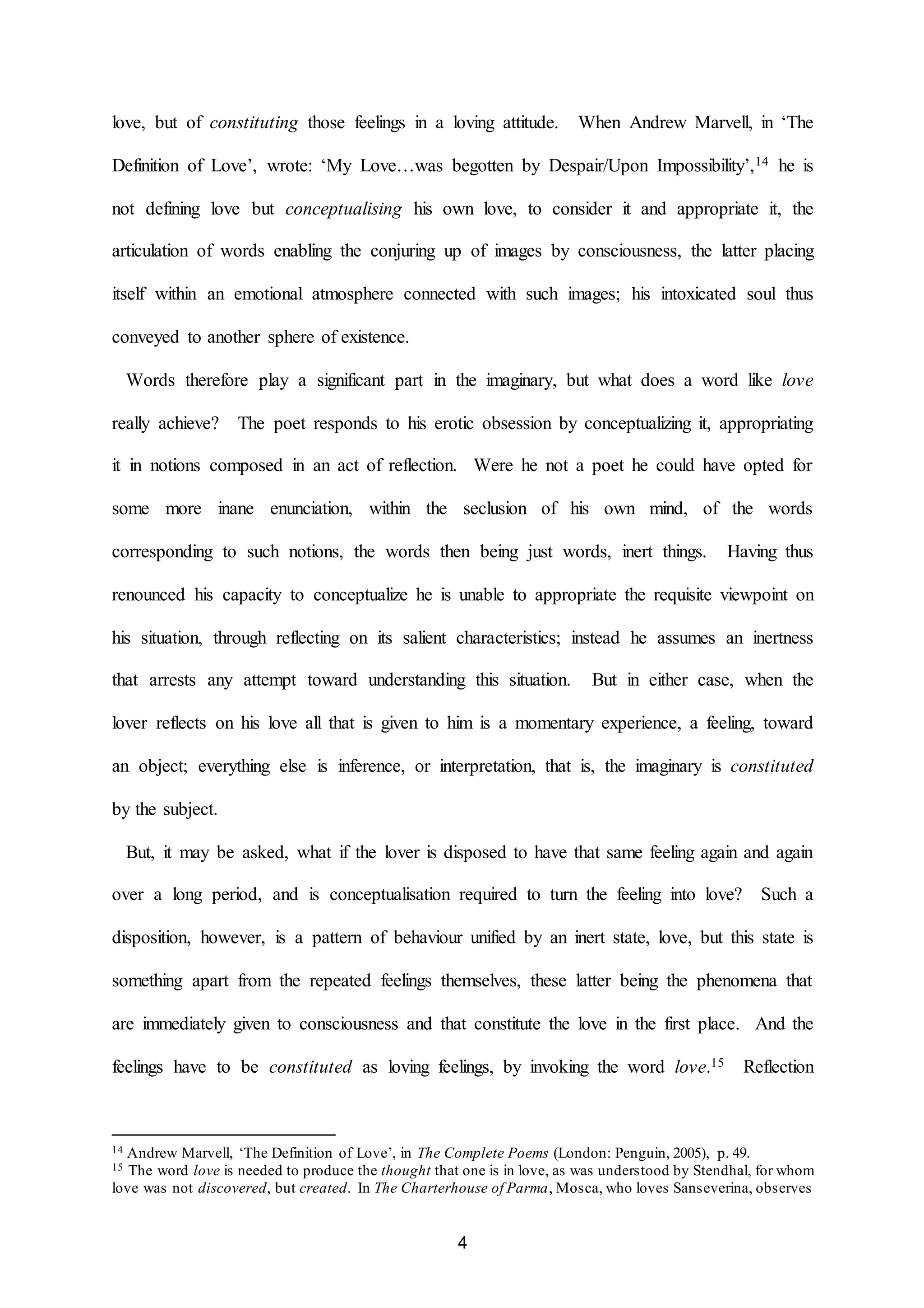 love, but of constituting those feelings in a loving attitude. When Andrew Marvell, in ‘The 
Definition of Love’, wrote: ‘My Love…was begotten by Despair/Upon Impossibility’,14 he is 
not defining love but conceptualising his own love, to consider it and appropriate it, the 
articulation of words enabling the conjuring up of images by consciousness, the latter placing 
itself within an emotional atmosphere connected with such images; his intoxicated soul thus 
4 
conveyed to another sphere of existence. 
Words therefore play a significant part in the imaginary, but what does a word like love 
really achieve? The poet responds to his erotic obsession by conceptualizing it, appropriating 
it in notions composed in an act of reflection. Were he not a poet he could have opted for 
some more inane enunciation, within the seclusion of his own mind, of the words 
corresponding to such notions, the words then being just words, inert things. Having thus 
renounced his capacity to conceptualize he is unable to appropriate the requisite viewpoint on 
his situation, through reflecting on its salient characteristics; instead he assumes an inertness 
that arrests any attempt toward understanding this situation. But in either case, when the 
lover reflects on his love all that is given to him is a momentary experience, a feeling, toward 
an object; everything else is inference, or interpretation, that is, the imaginary is constituted 
by the subject. 
But, it may be asked, what if the lover is disposed to have that same feeling again and again 
over a long period, and is conceptualisation required to turn the feeling into love? Such a 
disposition, however, is a pattern of behaviour unified by an inert state, love, but this state is 
something apart from the repeated feelings themselves, these latter being the phenomena that 
are immediately given to consciousness and that constitute the love in the first place. And the 
feelings have to be constituted as loving feelings, by invoking the word love.15 Reflection 
14 Andrew Marvell, ‘The Definition of Love’, in The Complete Poems (London: Penguin, 2005), p. 49. 
15 The word love is needed to produce the thought that one is in love, as was understood by Stendhal, for whom 
love was not discovered, but created. In The Charterhouse of Parma, Mosca, who loves Sanseverina, observes 
 