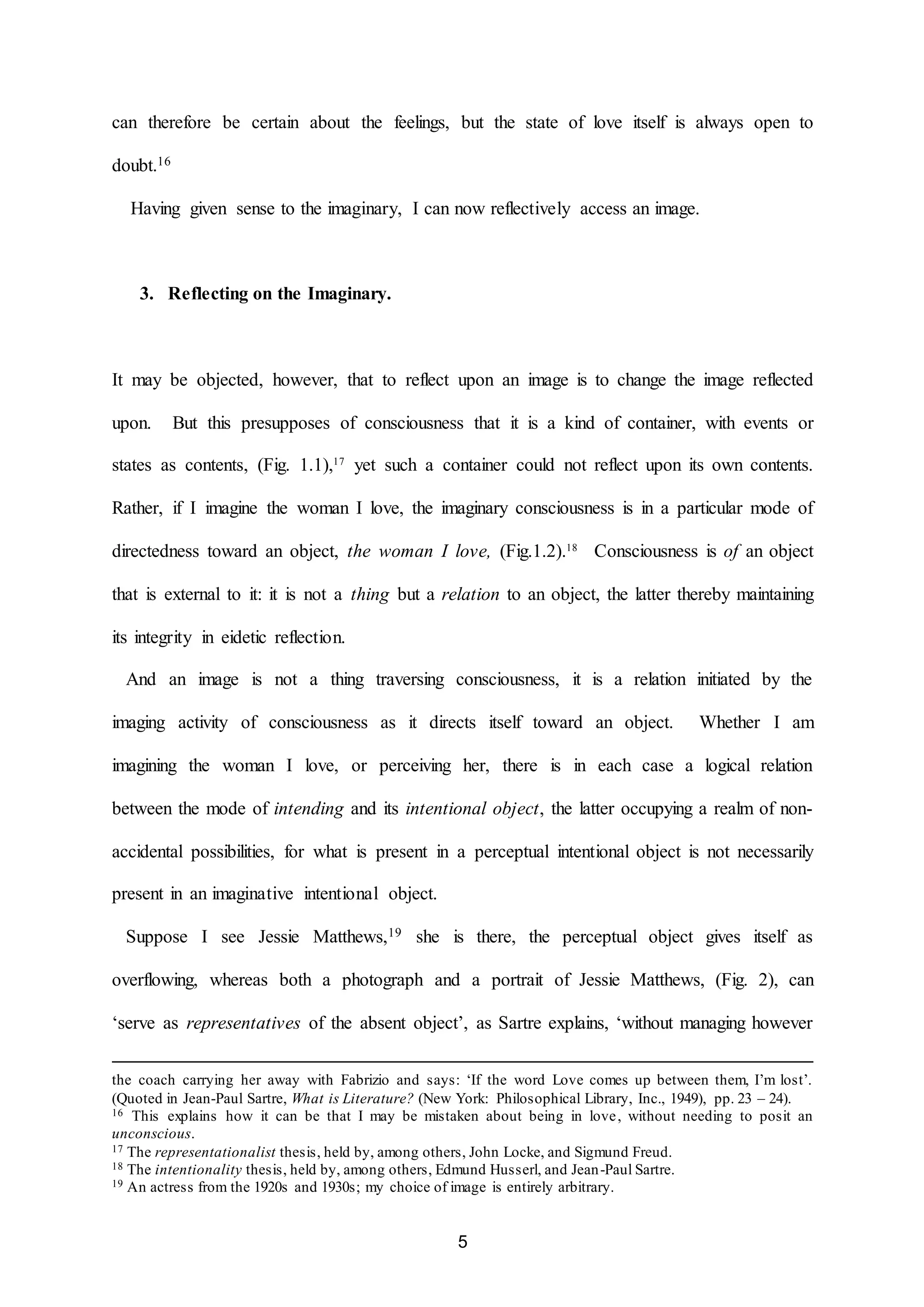 can therefore be certain about the feelings, but the state of love itself is always open to 
5 
doubt.16 
Having given sense to the imaginary, I can now reflectively access an image. 
3. Reflecting on the Imaginary. 
It may be objected, however, that to reflect upon an image is to change the image reflected 
upon. But this presupposes of consciousness that it is a kind of container, with events or 
states as contents, (Fig. 1.1),17 yet such a container could not reflect upon its own contents. 
Rather, if I imagine the woman I love, the imaginary consciousness is in a particular mode of 
directedness toward an object, the woman I love, (Fig.1.2).18 Consciousness is of an object 
that is external to it: it is not a thing but a relation to an object, the latter thereby maintaining 
its integrity in eidetic reflection. 
And an image is not a thing traversing consciousness, it is a relation initiated by the 
imaging activity of consciousness as it directs itself toward an object. Whether I am 
imagining the woman I love, or perceiving her, there is in each case a logical relation 
between the mode of intending and its intentional object, the latter occupying a realm of non-accidental 
possibilities, for what is present in a perceptual intentional object is not necessarily 
present in an imaginative intentional object. 
Suppose I see Jessie Matthews,19 she is there, the perceptual object gives itself as 
overflowing, whereas both a photograph and a portrait of Jessie Matthews, (Fig. 2), can 
‘serve as representatives of the absent object’, as Sartre explains, ‘without managing however 
the coach carrying her away with Fabrizio and says: ‘If the word Love comes up between them, I’m lost’. 
(Quoted in Jean-Paul Sartre, What is Literature? (New York: Philosophical Library, Inc., 1949), pp. 23 – 24). 
16 This explains how it can be that I may be mistaken about being in love, without needing to posit an 
unconscious. 
17 The representationalist thesis, held by, among others, John Locke, and Sigmund Freud. 
18 The intentionality thesis, held by, among others, Edmund Husserl, and Jean-Paul Sartre. 
19 An actress from the 1920s and 1930s; my choice of image is entirely arbitrary. 
 