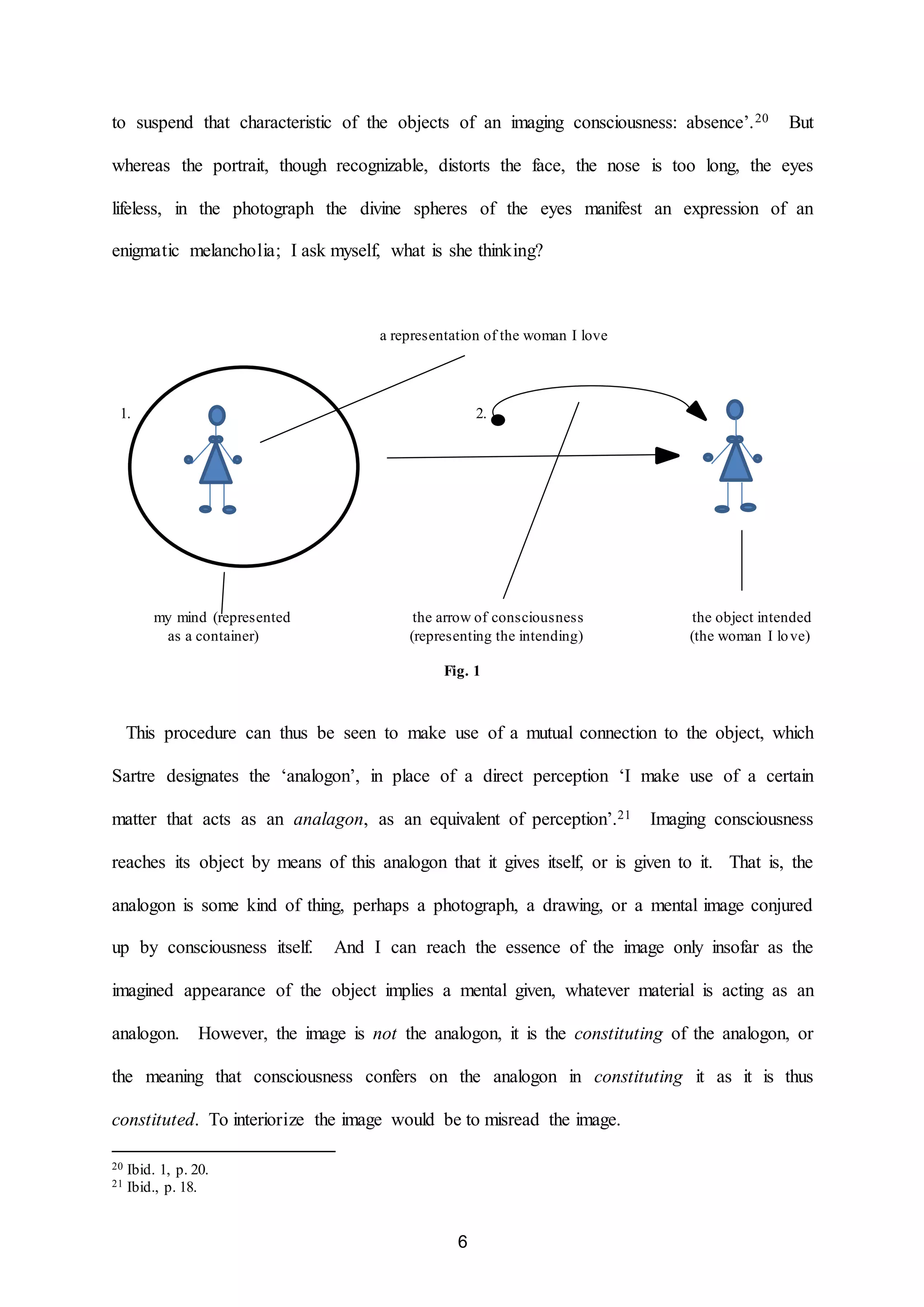to suspend that characteristic of the objects of an imaging consciousness: absence’.20 But 
whereas the portrait, though recognizable, distorts the face, the nose is too long, the eyes 
lifeless, in the photograph the divine spheres of the eyes manifest an expression of an 
enigmatic melancholia; I ask myself, what is she thinking? 
a representation of the woman I love 
1. 2. 
my mind (represented the arrow of consciousness the object intended 
as a container) (representing the intending) (the woman I lo ve) 
Fig. 1 
This procedure can thus be seen to make use of a mutual connection to the object, which 
Sartre designates the ‘analogon’, in place of a direct perception ‘I make use of a certain 
matter that acts as an analagon, as an equivalent of perception’.21 Imaging consciousness 
reaches its object by means of this analogon that it gives itself, or is given to it. That is, the 
analogon is some kind of thing, perhaps a photograph, a drawing, or a mental image conjured 
up by consciousness itself. And I can reach the essence of the image only insofar as the 
imagined appearance of the object implies a mental given, whatever material is acting as an 
analogon. However, the image is not the analogon, it is the constituting of the analogon, or 
the meaning that consciousness confers on the analogon in constituting it as it is thus 
constituted. To interiorize the image would be to misread the image. 
6 
20 Ibid. 1, p. 20. 
21 Ibid., p. 18. 
 