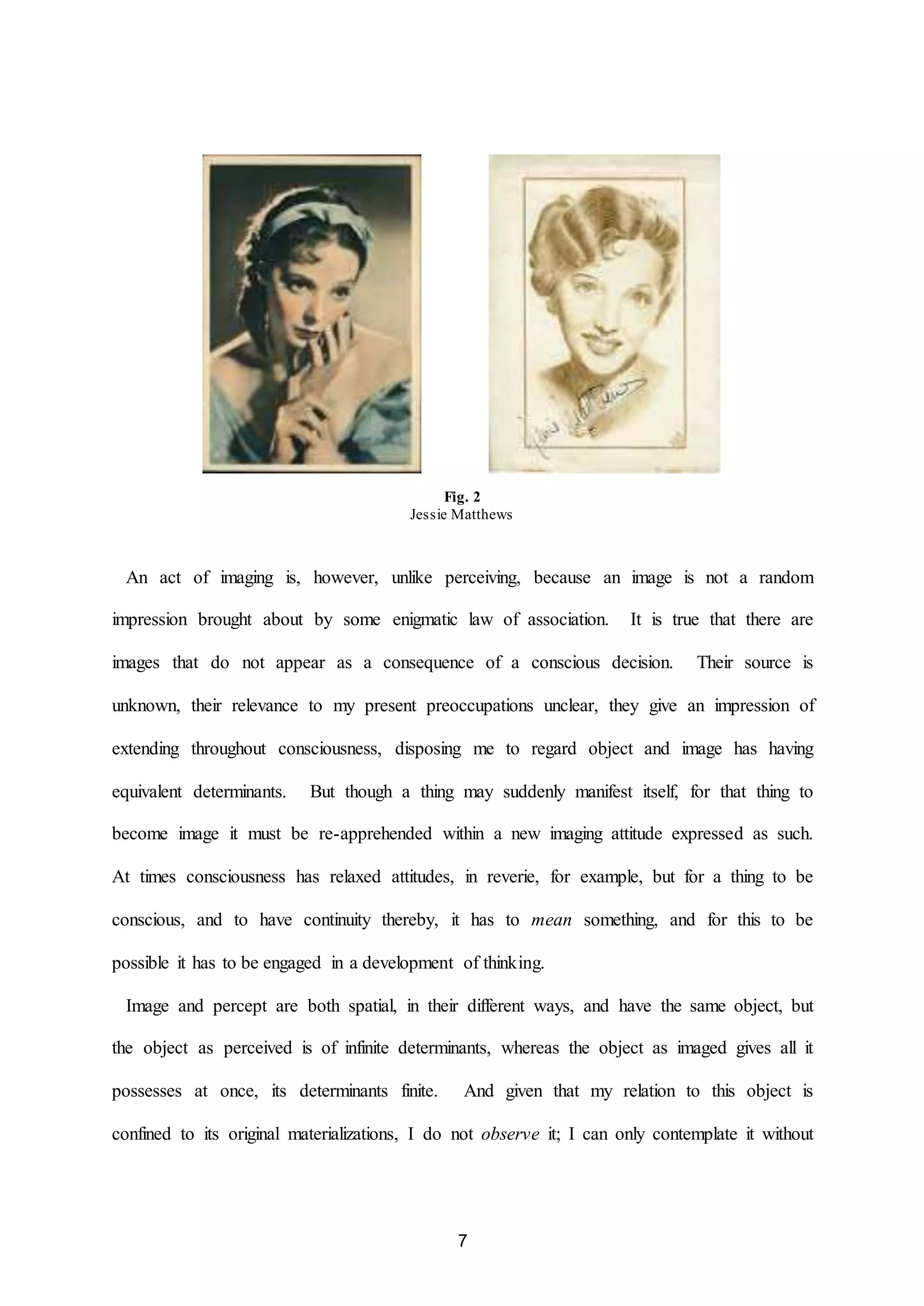 Fig. 2 
Jessie Matthews 
An act of imaging is, however, unlike perceiving, because an image is not a random 
impression brought about by some enigmatic law of association. It is true that there are 
images that do not appear as a consequence of a conscious decision. Their source is 
unknown, their relevance to my present preoccupations unclear, they give an impression of 
extending throughout consciousness, disposing me to regard object and image has having 
equivalent determinants. But though a thing may suddenly manifest itself, for that thing to 
become image it must be re-apprehended within a new imaging attitude expressed as such. 
At times consciousness has relaxed attitudes, in reverie, for example, but for a thing to be 
conscious, and to have continuity thereby, it has to mean something, and for this to be 
possible it has to be engaged in a development of thinking. 
Image and percept are both spatial, in their different ways, and have the same object, but 
the object as perceived is of infinite determinants, whereas the object as imaged gives all it 
possesses at once, its determinants finite. And given that my relation to this object is 
confined to its original materializations, I do not observe it; I can only contemplate it without 
7 
 