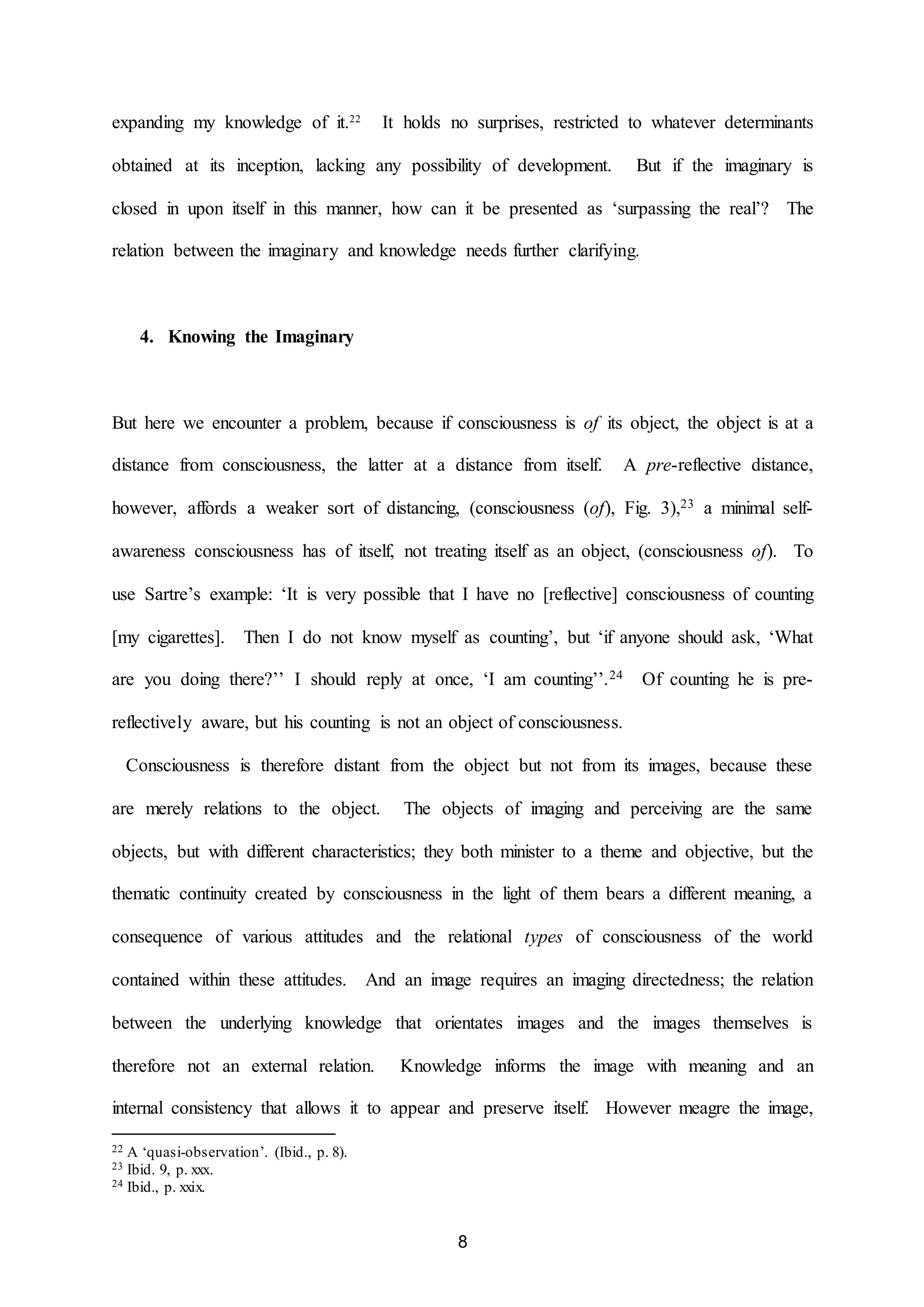 expanding my knowledge of it.22 It holds no surprises, restricted to whatever determinants 
obtained at its inception, lacking any possibility of development. But if the imaginary is 
closed in upon itself in this manner, how can it be presented as ‘surpassing the real’? The 
relation between the imaginary and knowledge needs further clarifying. 
8 
4. Knowing the Imaginary 
But here we encounter a problem, because if consciousness is of its object, the object is at a 
distance from consciousness, the latter at a distance from itself. A pre-reflective distance, 
however, affords a weaker sort of distancing, (consciousness (of), Fig. 3),23 a minimal self-awareness 
consciousness has of itself, not treating itself as an object, (consciousness of). To 
use Sartre’s example: ‘It is very possible that I have no [reflective] consciousness of counting 
[my cigarettes]. Then I do not know myself as counting’, but ‘if anyone should ask, ‘What 
are you doing there?’’ I should reply at once, ‘I am counting’’.24 Of counting he is pre-reflectively 
aware, but his counting is not an object of consciousness. 
Consciousness is therefore distant from the object but not from its images, because these 
are merely relations to the object. The objects of imaging and perceiving are the same 
objects, but with different characteristics; they both minister to a theme and objective, but the 
thematic continuity created by consciousness in the light of them bears a different meaning, a 
consequence of various attitudes and the relational types of consciousness of the world 
contained within these attitudes. And an image requires an imaging directedness; the relation 
between the underlying knowledge that orientates images and the images themselves is 
therefore not an external relation. Knowledge informs the image with meaning and an 
internal consistency that allows it to appear and preserve itself. However meagre the image, 
22 A ‘quasi-observation’. (Ibid., p. 8). 
23 Ibid. 9, p. xxx. 
24 Ibid., p. xxix. 
 