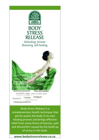 www.bodystressrelease.co.za
Body Stress Release is a
complementary health technique that
gently assists the body in its own
healing process and brings effective
relief from many forms of tension, pain
and discomfort caused by the build-up
of stress in the body.
 