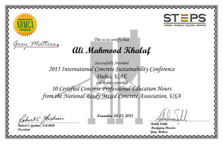This is to certify that
Ali Mahmood Khalaf
Successfully Attended
2015 International Concrete Sustainability Conference
Dubai, UAE
and is duly awarded
10 Certified Concrete Professional Education Hours
from the National Ready Mixed Concrete Association, USA
November 24-25, 2015
Rabih Fakih
Managing Director
Grey Matters
Robert C. Garbini, NRMCA
President
 