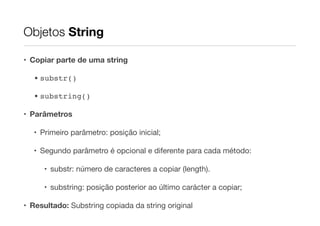 Objetos String
• Copiar parte de uma string
• substr()!
• substring()!
• Parâmetros
• Primeiro parâmetro: posição inicial;

• Segundo parâmetro é opcional e diferente para cada método:

• substr: número de caracteres a copiar (length).

• substring: posição posterior ao último carácter a copiar;

• Resultado: Substring copiada da string original

 