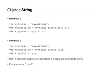 Objetos String
• Exemplo 5
var myString = “JavaScript”;!
var mySubString = myString.substring(0,4);!
alert(mySubString); // ??!
!

• Exemplo 6
var myString = “JavaScript”;!
var mySubString = myString.substr(0,4);!
alert(mySubString);!
• Sem o segundo parâmetro o resultado é a cópia até ao ﬁnal da string

• E trocando os 0 por 2?

 