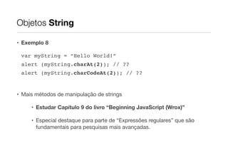 Objetos String
• Exemplo 8
var myString = “Hello World!”!
alert (myString.charAt(2)); // ??!
alert (myString.charCodeAt(2)); // ??!
!

• Mais métodos de manipulação de strings

• Estudar Capítulo 9 do livro “Beginning JavaScript (Wrox)”
• Especial destaque para parte de “Expressões regulares” que são
fundamentais para pesquisas mais avançadas.

 