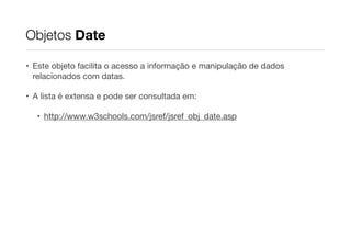 Objetos Date
• Este objeto facilita o acesso a informação e manipulação de dados
relacionados com datas.

• A lista é extensa e pode ser consultada em:

• http://www.w3schools.com/jsref/jsref_obj_date.asp

 