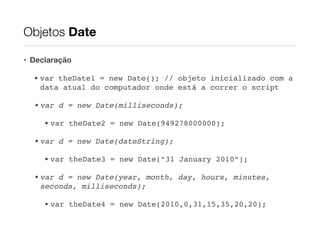 Objetos Date
• Declaração
• var theDate1 = new Date(); // objeto inicializado com a
data atual do computador onde está a correr o script!
• var d = new Date(milliseconds);!
• var theDate2 = new Date(949278000000);!
• var d = new Date(dateString);!
• var theDate3 = new Date(“31 January 2010”);!
• var d = new Date(year, month, day, hours, minutes,
seconds, milliseconds);!
• var theDate4 = new Date(2010,0,31,15,35,20,20);

 