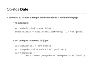 Objetos Date
• Exemplo 10 - saber o tempo decorrido desde o início de um jogo
• no arranque:
var dataInicial = new Date();!
tempoInicial = dataInicial.getTime(); // var global!
!

• em qualquer momento do jogo:
var dataActual = new Date();!
var tempoActual = dataActual.getTime();!
var tempoJogo = 
Math.floor((tempoActual-tempoInicial)/1000);

 