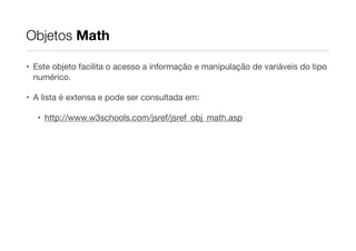 Objetos Math
• Este objeto facilita o acesso a informação e manipulação de variáveis do tipo
numérico.

• A lista é extensa e pode ser consultada em:

• http://www.w3schools.com/jsref/jsref_obj_math.asp

 