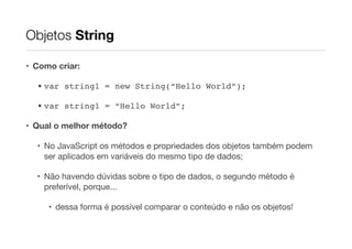 Objetos String
• Como criar:
• var string1 = new String(“Hello World”);!
• var string1 = “Hello World”;!
• Qual o melhor método?
• No JavaScript os métodos e propriedades dos objetos também podem
ser aplicados em variáveis do mesmo tipo de dados;

• Não havendo dúvidas sobre o tipo de dados, o segundo método é
preferível, porque...

• dessa forma é possível comparar o conteúdo e não os objetos!

 