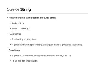 Objetos String
• Pesquisar uma string dentro de outra string
• indexOf()!
• lastIndexOf()!
• Parâmetros
• A substring a pesquisar;

• A posição/índice a partir da qual se quer iniciar a pesquisa (opcional).

• Resultado
• A posição onde a substring foi encontrada (começa em 0);

• -1 se não for encontrada.

 