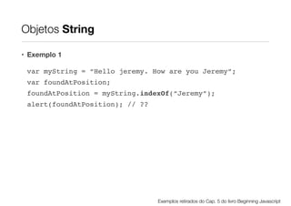 Objetos String
• Exemplo 1
var myString = “Hello jeremy. How are you Jeremy”;!
var foundAtPosition;!
foundAtPosition = myString.indexOf(“Jeremy”);!
alert(foundAtPosition); // ??

Exemplos retirados do Cap. 5 do livro Beginning Javascript

 