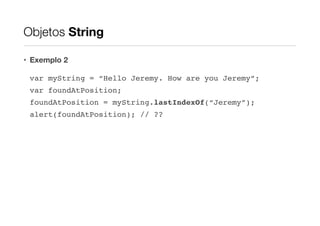 Objetos String
• Exemplo 2
var myString = “Hello Jeremy. How are you Jeremy”;!
var foundAtPosition;!
foundAtPosition = myString.lastIndexOf(“Jeremy”);!
alert(foundAtPosition); // ??

 