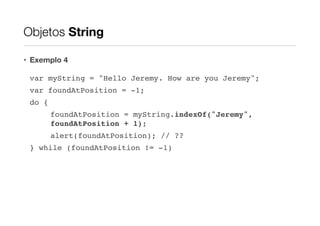 Objetos String
• Exemplo 4
var myString = "Hello Jeremy. How are you Jeremy";!
var foundAtPosition = -1;!
do {!
foundAtPosition = myString.indexOf("Jeremy",
foundAtPosition + 1);!
alert(foundAtPosition); // ??!
} while (foundAtPosition != -1)

 