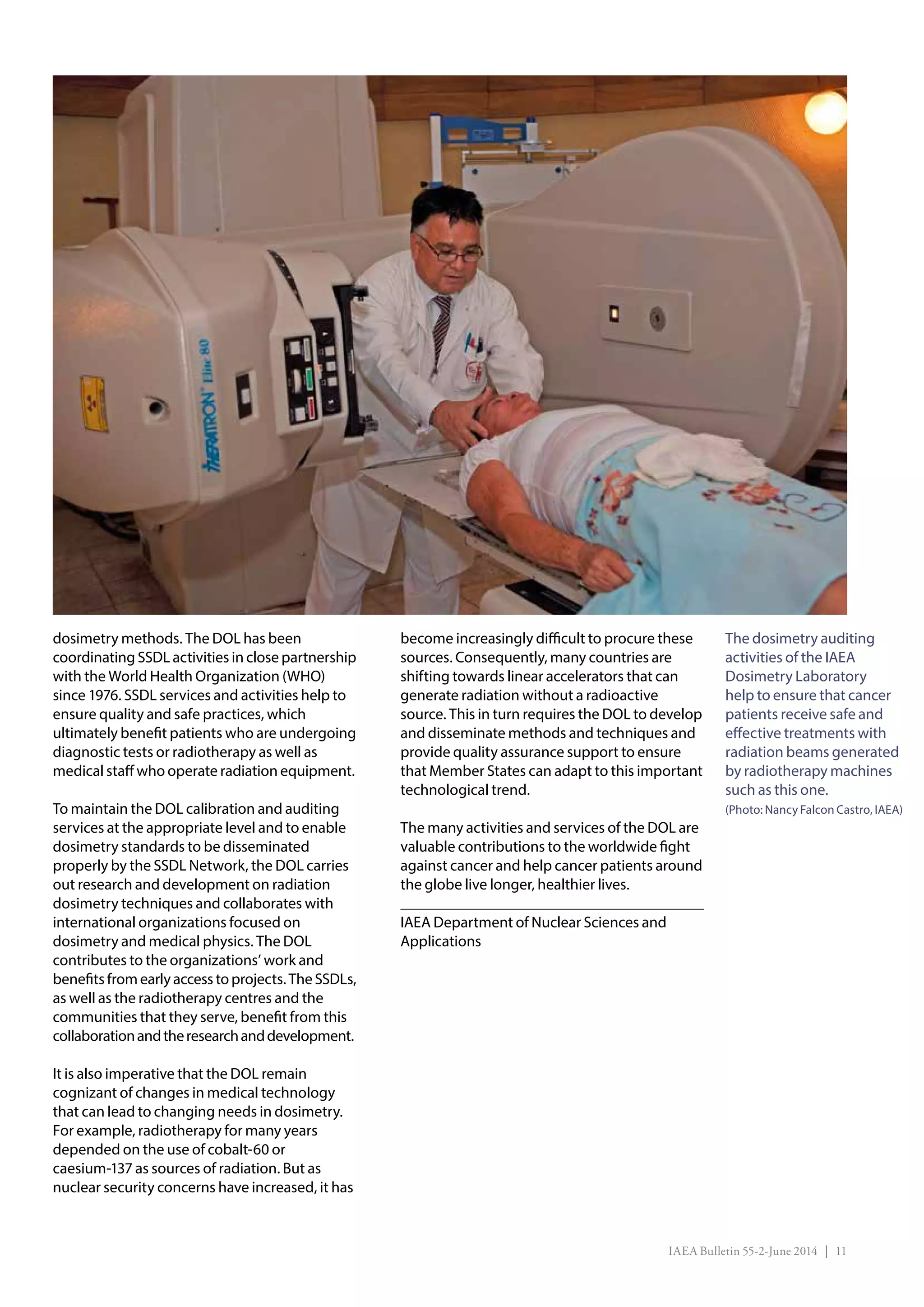 IAEA Bulletin 55-2-June 2014 | 11
The dosimetry auditing
activities of the IAEA
Dosimetry Laboratory
help to ensure that cancer
patients receive safe and
effective treatments with
radiation beams generated
by radiotherapy machines
such as this one.
(Photo: Nancy Falcon Castro, IAEA)
dosimetry methods. The DOL has been
coordinating SSDL activities in close partnership
with the World Health Organization (WHO)
since 1976. SSDL services and activities help to
ensure quality and safe practices, which
ultimately benefit patients who are undergoing
diagnostic tests or radiotherapy as well as
medical staff who operate radiation equipment.
To maintain the DOL calibration and auditing
services at the appropriate level and to enable
dosimetry standards to be disseminated
properly by the SSDL Network, the DOL carries
out research and development on radiation
dosimetry techniques and collaborates with
international organizations focused on
dosimetry and medical physics. The DOL
contributes to the organizations’ work and
benefitsfromearlyaccesstoprojects.TheSSDLs,
as well as the radiotherapy centres and the
communities that they serve, benefit from this
collaborationandtheresearchanddevelopment.
It is also imperative that the DOL remain
cognizant of changes in medical technology
that can lead to changing needs in dosimetry.
For example, radiotherapy for many years
depended on the use of cobalt-60 or
caesium-137 as sources of radiation. But as
nuclear security concerns have increased, it has
become increasingly difficult to procure these
sources. Consequently, many countries are
shifting towards linear accelerators that can
generate radiation without a radioactive
source. This in turn requires the DOL to develop
and disseminate methods and techniques and
provide quality assurance support to ensure
that Member States can adapt to this important
technological trend.
The many activities and services of the DOL are
valuable contributions to the worldwide fight
against cancer and help cancer patients around
the globe live longer, healthier lives.
IAEA Department of Nuclear Sciences and
Applications
 