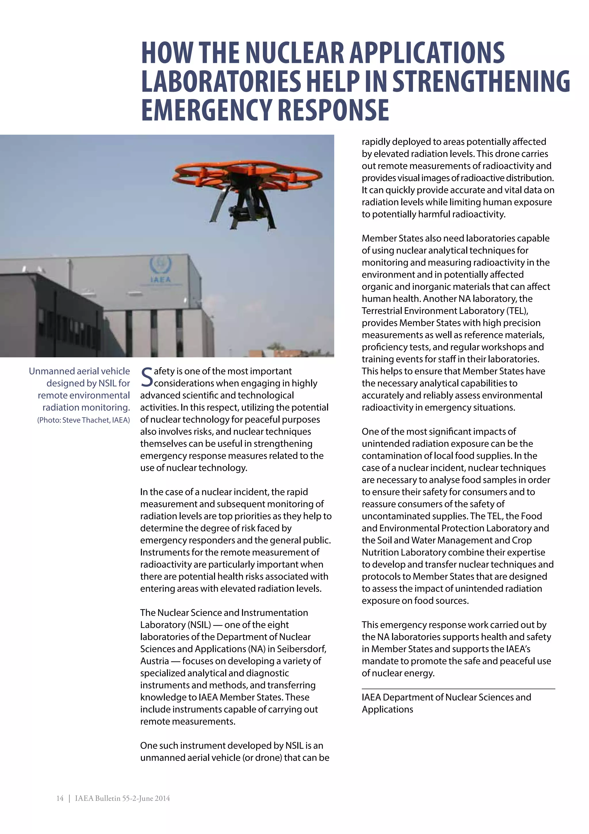 14 | IAEA Bulletin 55-2-June 2014
Safety is one of the most important
considerations when engaging in highly
advanced scientific and technological
activities. In this respect, utilizing the potential
of nuclear technology for peaceful purposes
also involves risks, and nuclear techniques
themselves can be useful in strengthening
emergency response measures related to the
use of nuclear technology.
In the case of a nuclear incident, the rapid
measurement and subsequent monitoring of
radiation levels are top priorities as they help to
determine the degree of risk faced by
emergency responders and the general public.
Instruments for the remote measurement of
radioactivity are particularly important when
there are potential health risks associated with
entering areas with elevated radiation levels.
The Nuclear Science and Instrumentation
Laboratory (NSIL) — one of the eight
laboratories of the Department of Nuclear
Sciences and Applications (NA) in Seibersdorf,
Austria — focuses on developing a variety of
specialized analytical and diagnostic
instruments and methods, and transferring
knowledge to IAEA Member States. These
include instruments capable of carrying out
remote measurements.
One such instrument developed by NSIL is an
unmanned aerial vehicle (or drone) that can be
rapidly deployed to areas potentially affected
by elevated radiation levels. This drone carries
out remote measurements of radioactivity and
providesvisualimagesofradioactivedistribution.
It can quickly provide accurate and vital data on
radiation levels while limiting human exposure
to potentially harmful radioactivity.
Member States also need laboratories capable
of using nuclear analytical techniques for
monitoring and measuring radioactivity in the
environment and in potentially affected
organic and inorganic materials that can affect
human health. Another NA laboratory, the
Terrestrial Environment Laboratory (TEL),
provides Member States with high precision
measurements as well as reference materials,
proficiency tests, and regular workshops and
training events for staff in their laboratories.
This helps to ensure that Member States have
the necessary analytical capabilities to
accurately and reliably assess environmental
radioactivity in emergency situations.
One of the most significant impacts of
unintended radiation exposure can be the
contamination of local food supplies. In the
case of a nuclear incident, nuclear techniques
are necessary to analyse food samples in order
to ensure their safety for consumers and to
reassure consumers of the safety of
uncontaminated supplies. The TEL, the Food
and Environmental Protection Laboratory and
the Soil and Water Management and Crop
Nutrition Laboratory combine their expertise
to develop and transfer nuclear techniques and
protocols to Member States that are designed
to assess the impact of unintended radiation
exposure on food sources.
This emergency response work carried out by
the NA laboratories supports health and safety
in Member States and supports the IAEA’s
mandate to promote the safe and peaceful use
of nuclear energy.
IAEA Department of Nuclear Sciences and
Applications
HOWTHENUCLEARAPPLICATIONS
LABORATORIESHELPINSTRENGTHENING
EMERGENCYRESPONSE
Unmanned aerial vehicle
designed by NSIL for
remote environmental
radiation monitoring.
(Photo: Steve Thachet, IAEA)
 