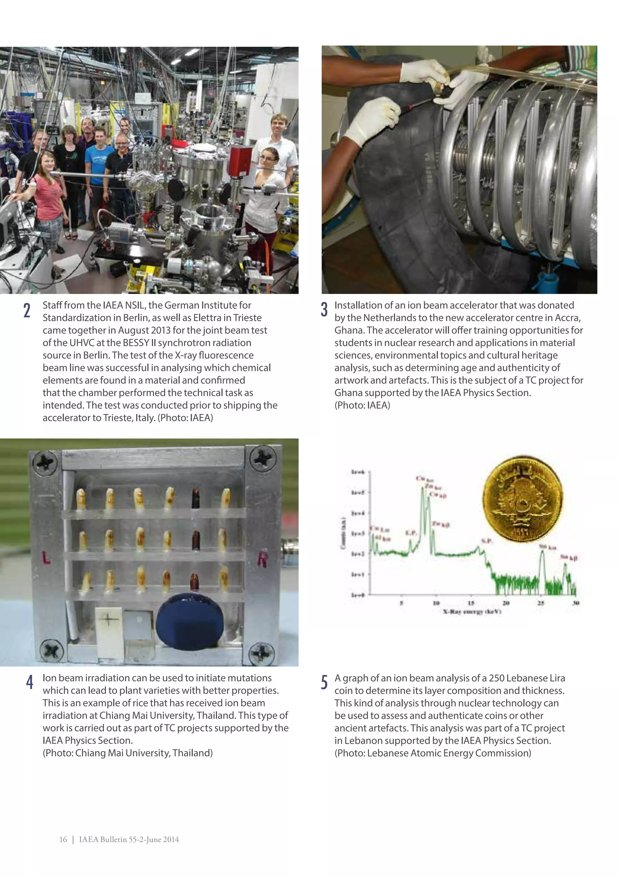 16 | IAEA Bulletin 55-2-June 2014
Ion beam irradiation can be used to initiate mutations
which can lead to plant varieties with better properties.
This is an example of rice that has received ion beam
irradiation at Chiang Mai University, Thailand. This type of
work is carried out as part of TC projects supported by the
IAEA Physics Section.
(Photo: Chiang Mai University, Thailand)
Installation of an ion beam accelerator that was donated
by the Netherlands to the new accelerator centre in Accra,
Ghana. The accelerator will offer training opportunities for
students in nuclear research and applications in material
sciences, environmental topics and cultural heritage
analysis, such as determining age and authenticity of
artwork and artefacts. This is the subject of a TC project for
Ghana supported by the IAEA Physics Section.
(Photo: IAEA)
A graph of an ion beam analysis of a 250 Lebanese Lira
coin to determine its layer composition and thickness.
This kind of analysis through nuclear technology can
be used to assess and authenticate coins or other
ancient artefacts. This analysis was part of a TC project
in Lebanon supported by the IAEA Physics Section.
(Photo: Lebanese Atomic Energy Commission)
54
32 Staff from the IAEA NSIL, the German Institute for
Standardization in Berlin, as well as Elettra in Trieste
came together in August 2013 for the joint beam test
of the UHVC at the BESSY II synchrotron radiation
source in Berlin. The test of the X-ray fluorescence
beam line was successful in analysing which chemical
elements are found in a material and confirmed
that the chamber performed the technical task as
intended. The test was conducted prior to shipping the
accelerator to Trieste, Italy. (Photo: IAEA)
 